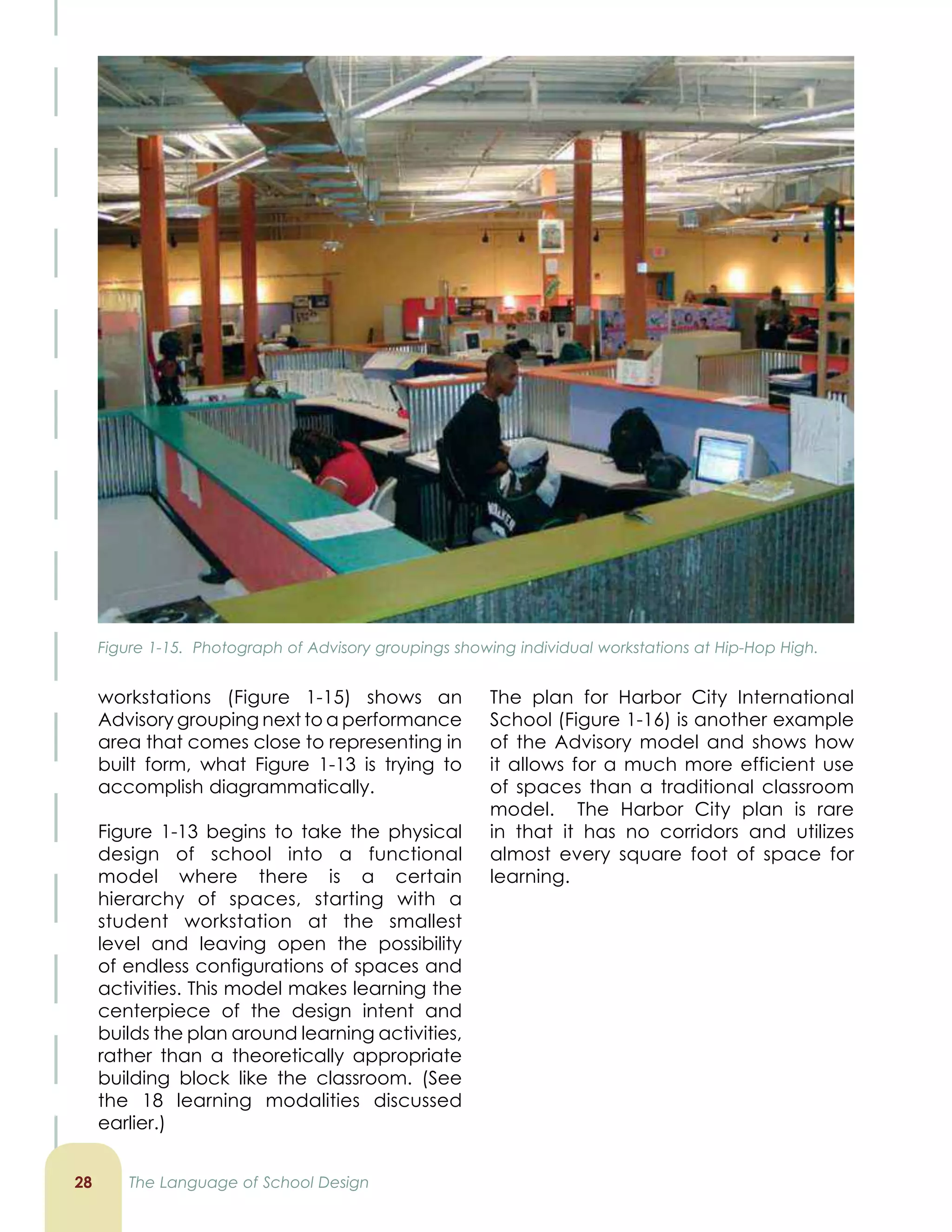 workstations (Figure 1-15) shows an
Advisory grouping next to a performance
area that comes close to representing in
built form, what Figure 1-13 is trying to
accomplish diagrammatically.
Figure 1-13 begins to take the physical
design of school into a functional
model where there is a certain
hierarchy of spaces, starting with a
student workstation at the smallest
level and leaving open the possibility
of endless configurations of spaces and
activities. This model makes learning the
centerpiece of the design intent and
builds the plan around learning activities,
rather than a theoretically appropriate
building block like the classroom. (See
the 18 learning modalities discussed
earlier.)
The plan for Harbor City International
School (Figure 1-16) is another example
of the Advisory model and shows how
it allows for a much more efficient use
of spaces than a traditional classroom
model. The Harbor City plan is rare
in that it has no corridors and utilizes
almost every square foot of space for
learning.
2 The Language of School Design
Figure 1-15. Photograph of Advisory groupings showing individual workstations at Hip-Hop High.
 