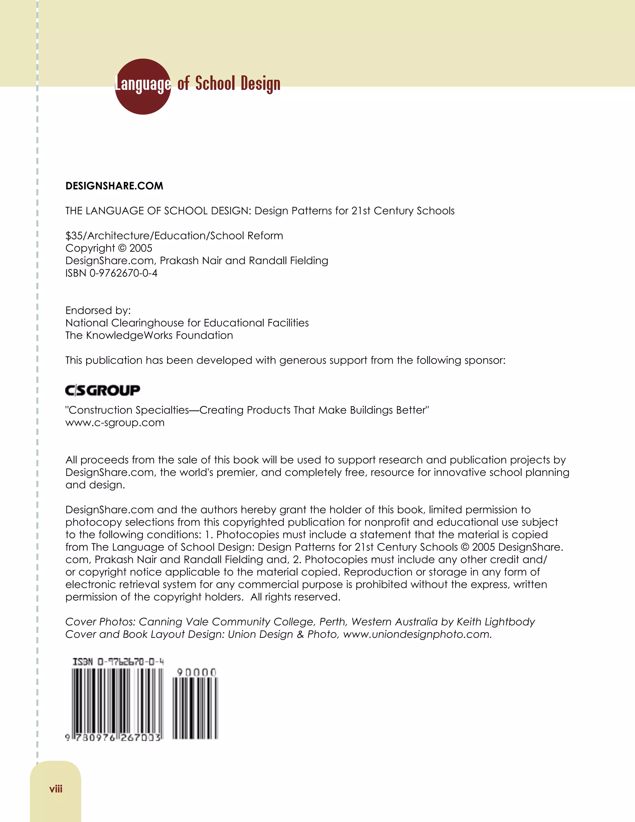 DESIGNSHARE.COM
THE LANGUAGE OF SCHOOL DESIGN: Design Patterns for 21st Century Schools
$35/Architecture/Education/School Reform
Copyright © 2005
DesignShare.com, Prakash Nair and Randall Fielding
ISBN 0-9762670-0-4
Endorsed by:
National Clearinghouse for Educational Facilities
The KnowledgeWorks Foundation
This publication has been developed with generous support from the following sponsor:
"Construction Specialties—Creating Products That Make Buildings Better"
www.c-sgroup.com
All proceeds from the sale of this book will be used to support research and publication projects by
DesignShare.com, the world's premier, and completely free, resource for innovative school planning
and design.
DesignShare.com and the authors hereby grant the holder of this book, limited permission to
photocopy selections from this copyrighted publication for nonprofit and educational use subject
to the following conditions: 1. Photocopies must include a statement that the material is copied
from The Language of School Design: Design Patterns for 21st Century Schools © 2005 DesignShare.
com, Prakash Nair and Randall Fielding and, 2. Photocopies must include any other credit and/
or copyright notice applicable to the material copied. Reproduction or storage in any form of
electronic retrieval system for any commercial purpose is prohibited without the express, written
permission of the copyright holders. All rights reserved.
Cover Photos: Canning Vale Community College, Perth, Western Australia by Keith Lightbody
Cover and Book Layout Design: Union Design & Photo, www.uniondesignphoto.com.
viii
Language of School Design
 