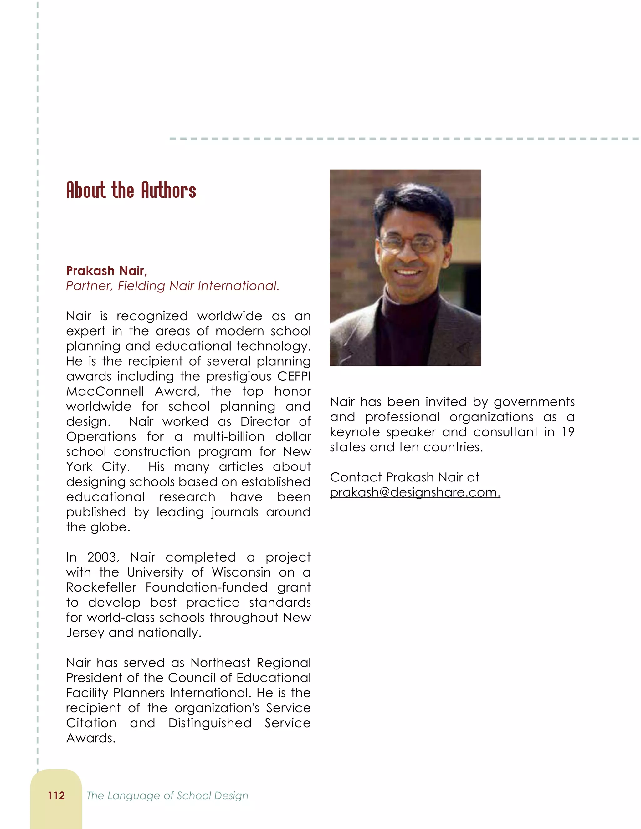 112 The Language of School Design
About the Authors
Prakash Nair,
Partner, Fielding Nair International.
Nair is recognized worldwide as an
expert in the areas of modern school
planning and educational technology.
He is the recipient of several planning
awards including the prestigious CEFPI
MacConnell Award, the top honor
worldwide for school planning and
design. Nair worked as Director of
Operations for a multi-billion dollar
school construction program for New
York City. His many articles about
designing schools based on established
educational research have been
published by leading journals around
the globe.
In 2003, Nair completed a project
with the University of Wisconsin on a
Rockefeller Foundation-funded grant
to develop best practice standards
for world-class schools throughout New
Jersey and nationally.
Nair has served as Northeast Regional
President of the Council of Educational
Facility Planners International. He is the
recipient of the organization's Service
Citation and Distinguished Service
Awards.
Nair has been invited by governments
and professional organizations as a
keynote speaker and consultant in 19
states and ten countries.
Contact Prakash Nair at
prakash@designshare.com.
 