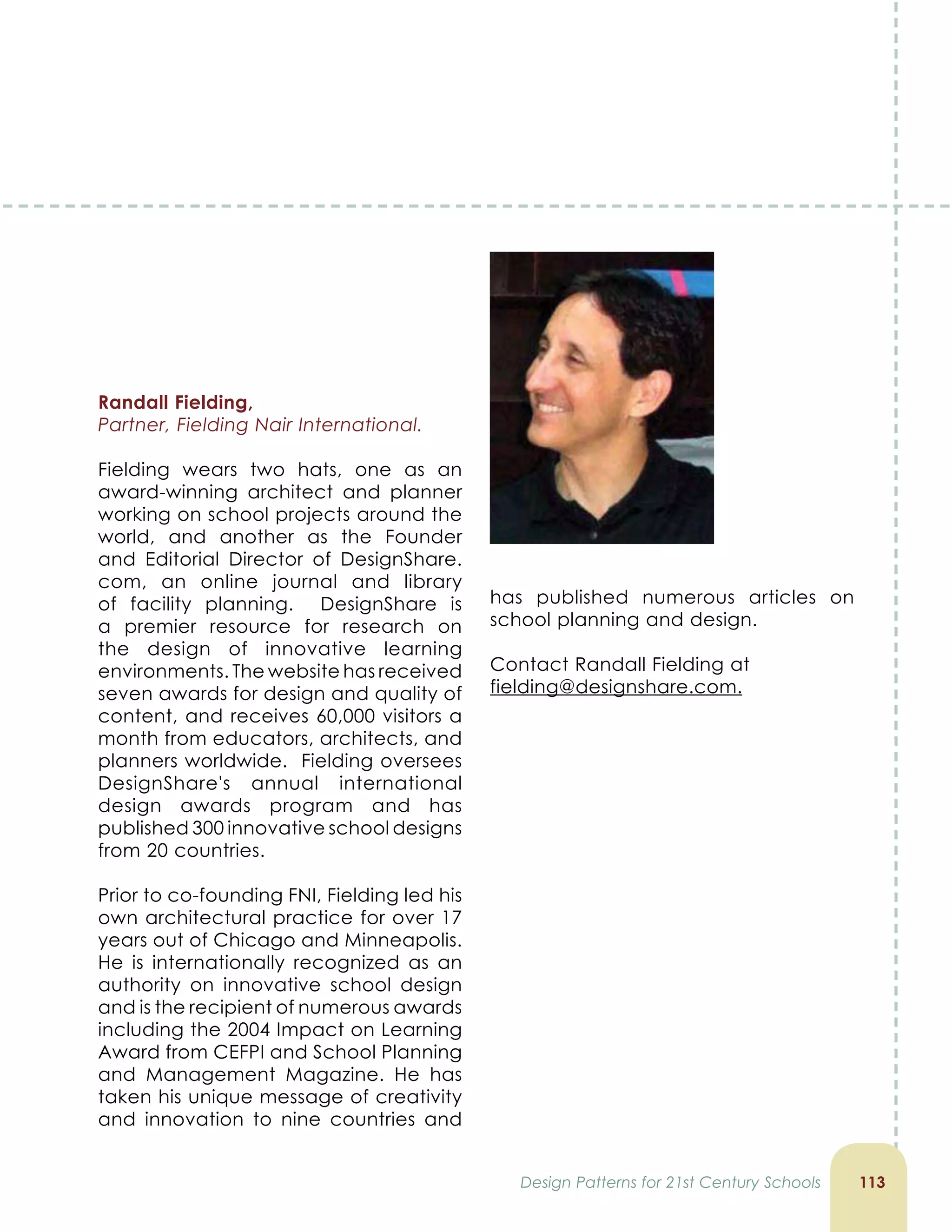 11
Randall Fielding,
Partner, Fielding Nair International.
Fielding wears two hats, one as an
award-winning architect and planner
working on school projects around the
world, and another as the Founder
and Editorial Director of DesignShare.
com, an online journal and library
of facility planning. DesignShare is
a premier resource for research on
the design of innovative learning
environments. The website has received
seven awards for design and quality of
content, and receives 60,000 visitors a
month from educators, architects, and
planners worldwide. Fielding oversees
DesignShare's annual international
design awards program and has
published 300 innovative school designs
from 20 countries.
Prior to co-founding FNI, Fielding led his
own architectural practice for over 17
years out of Chicago and Minneapolis.
He is internationally recognized as an
authority on innovative school design
and is the recipient of numerous awards
including the 2004 Impact on Learning
Award from CEFPI and School Planning
and Management Magazine. He has
taken his unique message of creativity
and innovation to nine countries and
has published numerous articles on
school planning and design.
Contact Randall Fielding at
fielding@designshare.com.
Design Patterns for 21st Century Schools
 