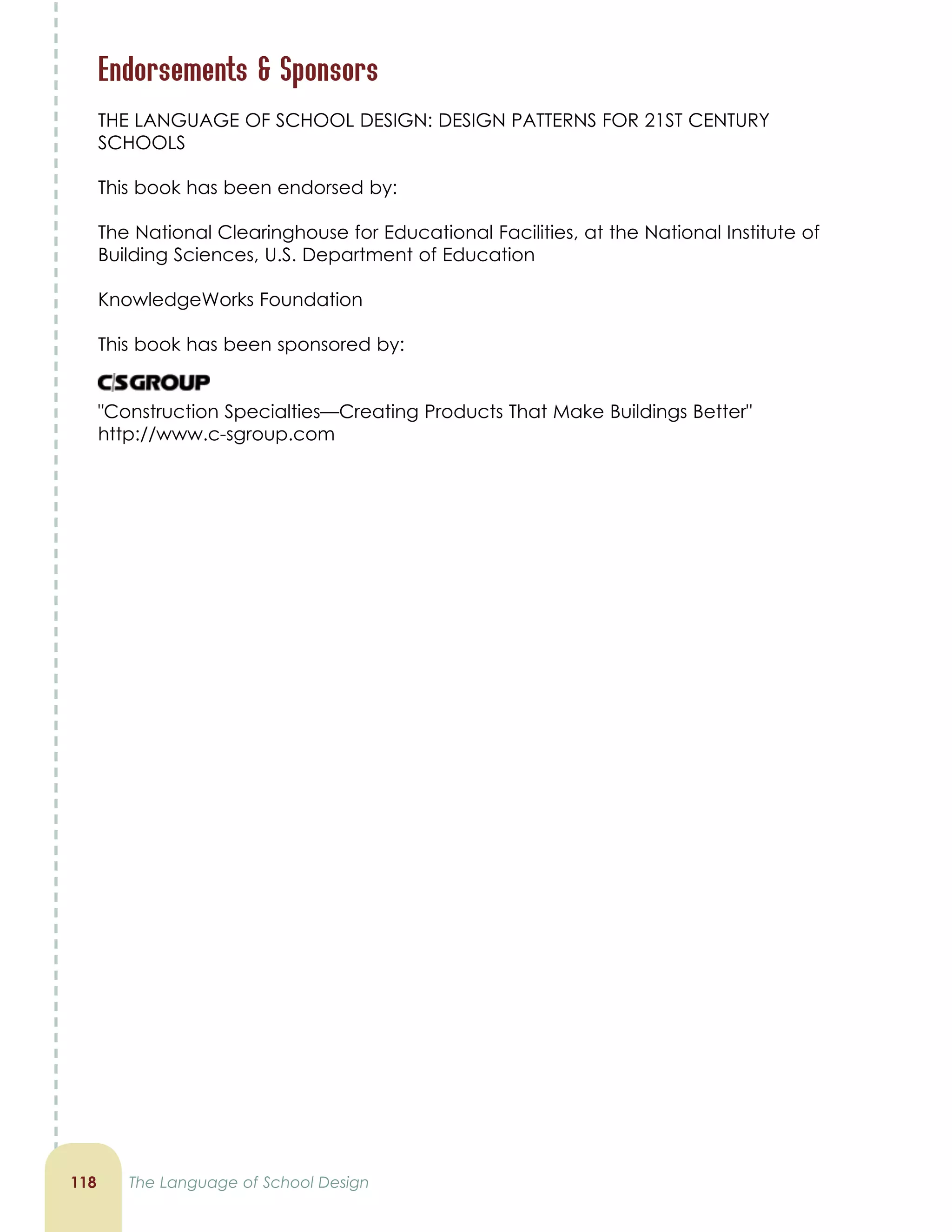 11 The Language of School Design
Endorsements  Sponsors
THE LANGUAGE OF SCHOOL DESIGN: DESIGN PATTERNS FOR 21ST CENTURY
SCHOOLS
This book has been endorsed by:
The National Clearinghouse for Educational Facilities, at the National Institute of
Building Sciences, U.S. Department of Education
KnowledgeWorks Foundation
This book has been sponsored by:
Construction Specialties—Creating Products That Make Buildings Better
http://www.c-sgroup.com
 