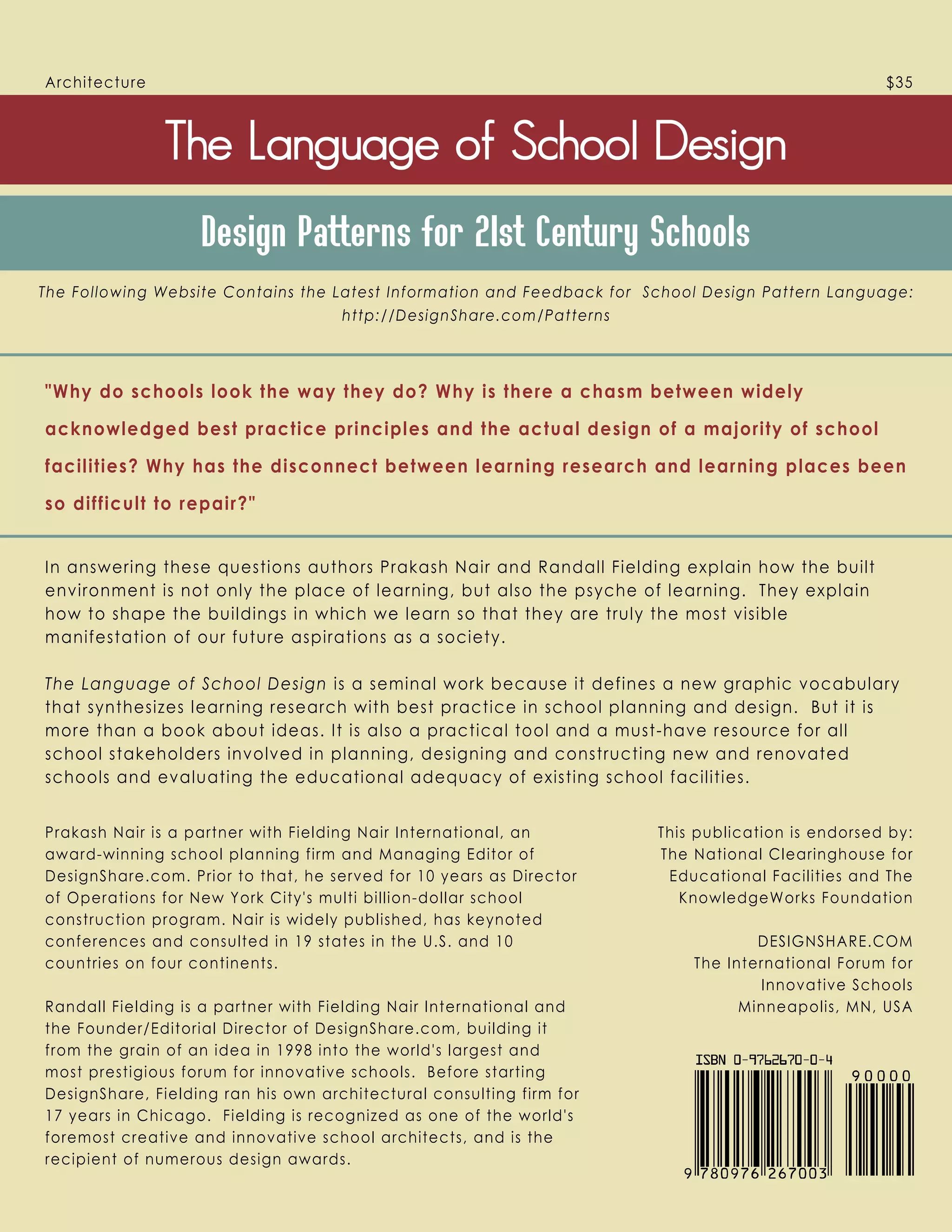 In answering these questions authors Prakash Nair and Randall Fielding explain how the built
environment is not only the place of learning, but also the psyche of learning. They explain
how to shape the buildings in which we learn so that they are truly the most visible
manifestation of our future aspirations as a society.
The Language of School Design is a seminal work because it defines a new graphic vocabulary
that synthesizes learning research with best practice in school planning and design. But it is
more than a book about ideas. It is also a practical tool and a must-have resource for all
school stakeholders involved in planning, designing and constructing new and renovated
schools and evaluating the educational adequacy of existing school facilities.
Why do schools look the way they do? Why is there a chasm between widely
acknowledged best practice principles and the actual design of a majority of school
facilities? Why has the disconnect between learning research and learning places been
so difficult to repair?
Prakash Nair is a partner with Fielding Nair International, an
award-winning school planning firm and Managing Editor of
DesignShare.com. Prior to that, he served for 10 years as Director
of Operations for New York City's multi billion-dollar school
construction program. Nair is widely published, has keynoted
conferences and consulted in 19 states in the U.S. and 10
countries on four continents.
Randall Fielding is a partner with Fielding Nair International and
the Founder/Editorial Director of DesignShare.com, building it
from the grain of an idea in 1998 into the world's largest and
most prestigious forum for innovative schools. Before starting
DesignShare, Fielding ran his own architectural consulting firm for
17 years in Chicago. Fielding is recognized as one of the world's
foremost creative and innovative school architects, and is the
recipient of numerous design awards.
    
Design Patterns for 21st Century Schools
Architecture $35
The Following Website Contains the Latest Information and Feedback for School Design Pattern Language:
http://DesignShare.com/Patterns
This publication is endorsed by:
The National Clearinghouse for
Educational Facilities and The
KnowledgeWorks Foundation
DESIGNSHARE.COM
The International Forum for
Innovative Schools
Minneapolis, MN, USA
 