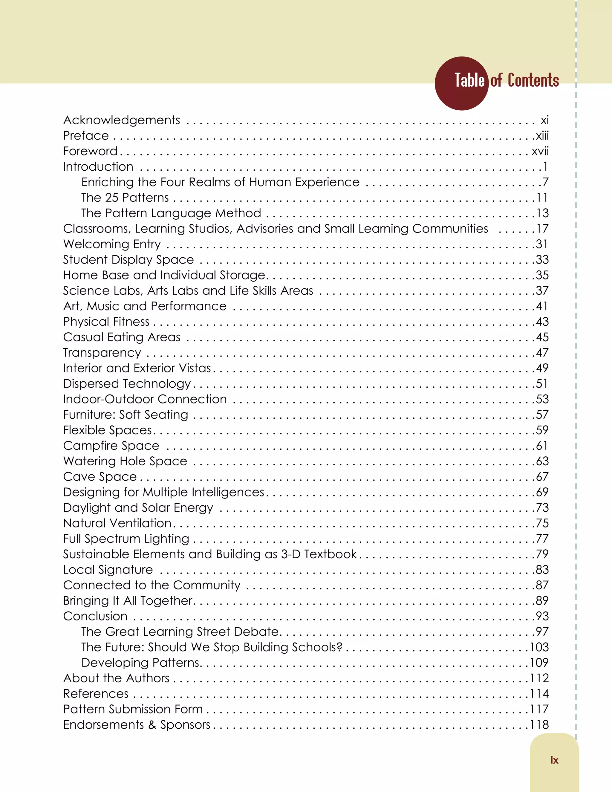 Table of Contents
Acknowledgements . . . . . . . . . . . . . . . . . . . . . . . . . . . . . . . . . . . . . . . . . . . . . . . . . . . . . xi
Preface . . . . . . . . . . . . . . . . . . . . . . . . . . . . . . . . . . . . . . . . . . . . . . . . . . . . . . . . . . . . . . . .xiii
Foreword. . . . . . . . . . . . . . . . . . . . . . . . . . . . . . . . . . . . . . . . . . . . . . . . . . . . . . . . . . . . . . xvii
Introduction . . . . . . . . . . . . . . . . . . . . . . . . . . . . . . . . . . . . . . . . . . . . . . . . . . . . . . . . . . . . .1
Enriching the Four Realms of Human Experience . . . . . . . . . . . . . . . . . . . . . . . . . . .7
The 25 Patterns . . . . . . . . . . . . . . . . . . . . . . . . . . . . . . . . . . . . . . . . . . . . . . . . . . . . . . .11
The Pattern Language Method . . . . . . . . . . . . . . . . . . . . . . . . . . . . . . . . . . . . . . . . .13
Classrooms, Learning Studios, Advisories and Small Learning Communities . . . . . .17
Welcoming Entry . . . . . . . . . . . . . . . . . . . . . . . . . . . . . . . . . . . . . . . . . . . . . . . . . . . . . . . .31
Student Display Space . . . . . . . . . . . . . . . . . . . . . . . . . . . . . . . . . . . . . . . . . . . . . . . . . . .33
Home Base and Individual Storage. . . . . . . . . . . . . . . . . . . . . . . . . . . . . . . . . . . . . . . . .35
Science Labs, Arts Labs and Life Skills Areas . . . . . . . . . . . . . . . . . . . . . . . . . . . . . . . . .37
Art, Music and Performance . . . . . . . . . . . . . . . . . . . . . . . . . . . . . . . . . . . . . . . . . . . . . .41
Physical Fitness . . . . . . . . . . . . . . . . . . . . . . . . . . . . . . . . . . . . . . . . . . . . . . . . . . . . . . . . . .43
Casual Eating Areas . . . . . . . . . . . . . . . . . . . . . . . . . . . . . . . . . . . . . . . . . . . . . . . . . . . . .45
Transparency . . . . . . . . . . . . . . . . . . . . . . . . . . . . . . . . . . . . . . . . . . . . . . . . . . . . . . . . . . .47
Interior and Exterior Vistas. . . . . . . . . . . . . . . . . . . . . . . . . . . . . . . . . . . . . . . . . . . . . . . . .49
Dispersed Technology. . . . . . . . . . . . . . . . . . . . . . . . . . . . . . . . . . . . . . . . . . . . . . . . . . . .51
Indoor-Outdoor Connection . . . . . . . . . . . . . . . . . . . . . . . . . . . . . . . . . . . . . . . . . . . . . .53
Furniture: Soft Seating . . . . . . . . . . . . . . . . . . . . . . . . . . . . . . . . . . . . . . . . . . . . . . . . . . . .57
Flexible Spaces. . . . . . . . . . . . . . . . . . . . . . . . . . . . . . . . . . . . . . . . . . . . . . . . . . . . . . . . . .59
Campfire Space . . . . . . . . . . . . . . . . . . . . . . . . . . . . . . . . . . . . . . . . . . . . . . . . . . . . . . . .61
Watering Hole Space . . . . . . . . . . . . . . . . . . . . . . . . . . . . . . . . . . . . . . . . . . . . . . . . . . . .63
Cave Space . . . . . . . . . . . . . . . . . . . . . . . . . . . . . . . . . . . . . . . . . . . . . . . . . . . . . . . . . . . .67
Designing for Multiple Intelligences. . . . . . . . . . . . . . . . . . . . . . . . . . . . . . . . . . . . . . . . .69
Daylight and Solar Energy . . . . . . . . . . . . . . . . . . . . . . . . . . . . . . . . . . . . . . . . . . . . . . . .73
Natural Ventilation. . . . . . . . . . . . . . . . . . . . . . . . . . . . . . . . . . . . . . . . . . . . . . . . . . . . . . .75
Full Spectrum Lighting . . . . . . . . . . . . . . . . . . . . . . . . . . . . . . . . . . . . . . . . . . . . . . . . . . . .77
Sustainable Elements and Building as 3-D Textbook. . . . . . . . . . . . . . . . . . . . . . . . . . .79
Local Signature . . . . . . . . . . . . . . . . . . . . . . . . . . . . . . . . . . . . . . . . . . . . . . . . . . . . . . . . .83
Connected to the Community . . . . . . . . . . . . . . . . . . . . . . . . . . . . . . . . . . . . . . . . . . . .87
Bringing It All Together. . . . . . . . . . . . . . . . . . . . . . . . . . . . . . . . . . . . . . . . . . . . . . . . . . . .89
Conclusion . . . . . . . . . . . . . . . . . . . . . . . . . . . . . . . . . . . . . . . . . . . . . . . . . . . . . . . . . . . . .93
The Great Learning Street Debate. . . . . . . . . . . . . . . . . . . . . . . . . . . . . . . . . . . . . . .97
The Future: Should We Stop Building Schools? . . . . . . . . . . . . . . . . . . . . . . . . . . . .103
Developing Patterns. . . . . . . . . . . . . . . . . . . . . . . . . . . . . . . . . . . . . . . . . . . . . . . . . .109
About the Authors . . . . . . . . . . . . . . . . . . . . . . . . . . . . . . . . . . . . . . . . . . . . . . . . . . . . . .112
References . . . . . . . . . . . . . . . . . . . . . . . . . . . . . . . . . . . . . . . . . . . . . . . . . . . . . . . . . . . .114
Pattern Submission Form . . . . . . . . . . . . . . . . . . . . . . . . . . . . . . . . . . . . . . . . . . . . . . . . .117
Endorsements & Sponsors . . . . . . . . . . . . . . . . . . . . . . . . . . . . . . . . . . . . . . . . . . . . . . . .118
ix
 