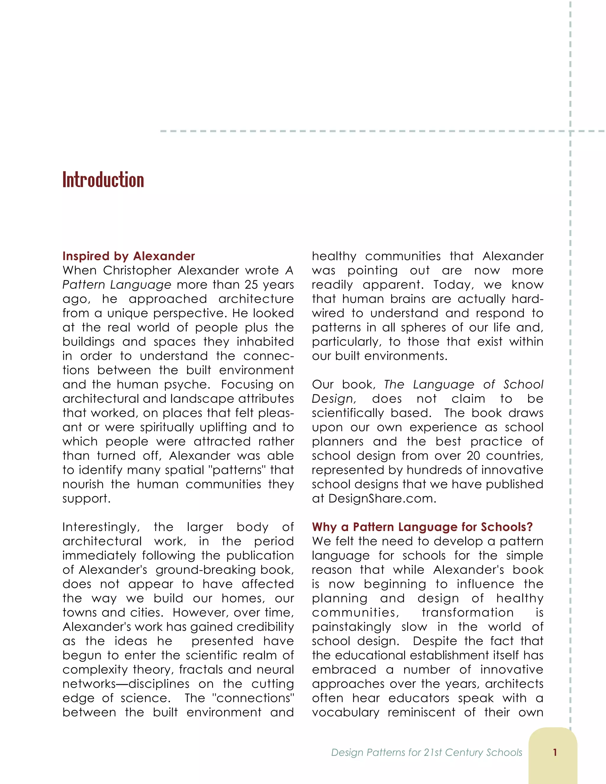 Introduction
1
Inspired by Alexander
When Christopher Alexander wrote A
Pattern Language more than 25 years
ago, he approached architecture
from a unique perspective. He looked
at the real world of people plus the
buildings and spaces they inhabited
in order to understand the connec-
tions between the built environment
and the human psyche. Focusing on
architectural and landscape attributes
that worked, on places that felt pleas-
ant or were spiritually uplifting and to
which people were attracted rather
than turned off, Alexander was able
to identify many spatial "patterns" that
nourish the human communities they
support.
Interestingly, the larger body of
architectural work, in the period
immediately following the publication
of Alexander's ground-breaking book,
does not appear to have affected
the way we build our homes, our
towns and cities. However, over time,
Alexander's work has gained credibility
as the ideas he presented have
begun to enter the scientific realm of
complexity theory, fractals and neural
networks—disciplines on the cutting
edge of science. The "connections"
between the built environment and
healthy communities that Alexander
was pointing out are now more
readily apparent. Today, we know
that human brains are actually hard-
wired to understand and respond to
patterns in all spheres of our life and,
particularly, to those that exist within
our built environments.
Our book, The Language of School
Design, does not claim to be
scientifically based. The book draws
upon our own experience as school
planners and the best practice of
school design from over 20 countries,
represented by hundreds of innovative
school designs that we have published
at DesignShare.com.
Why a Pattern Language for Schools?
We felt the need to develop a pattern
language for schools for the simple
reason that while Alexander's book
is now beginning to influence the
planning and design of healthy
communities, transformation is
painstakingly slow in the world of
school design. Despite the fact that
the educational establishment itself has
embraced a number of innovative
approaches over the years, architects
often hear educators speak with a
vocabulary reminiscent of their own
Design Patterns for 21st Century Schools
 