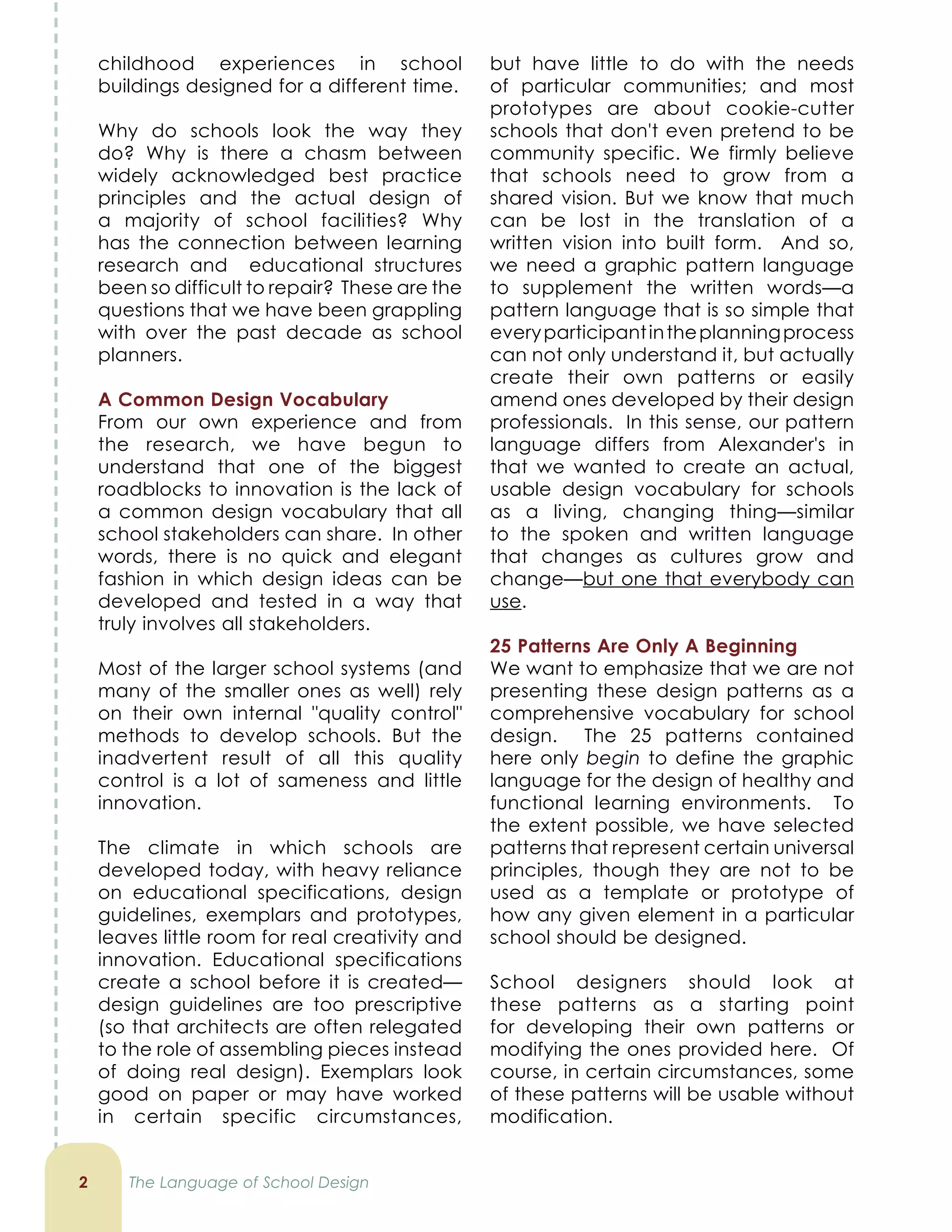 childhood experiences in school
buildings designed for a different time.
Why do schools look the way they
do? Why is there a chasm between
widely acknowledged best practice
principles and the actual design of
a majority of school facilities? Why
has the connection between learning
research and educational structures
been so difficult to repair? These are the
questions that we have been grappling
with over the past decade as school
planners.
A Common Design Vocabulary
From our own experience and from
the research, we have begun to
understand that one of the biggest
roadblocks to innovation is the lack of
a common design vocabulary that all
school stakeholders can share. In other
words, there is no quick and elegant
fashion in which design ideas can be
developed and tested in a way that
truly involves all stakeholders.
Most of the larger school systems (and
many of the smaller ones as well) rely
on their own internal "quality control"
methods to develop schools. But the
inadvertent result of all this quality
control is a lot of sameness and little
innovation.
The climate in which schools are
developed today, with heavy reliance
on educational specifications, design
guidelines, exemplars and prototypes,
leaves little room for real creativity and
innovation. Educational specifications
create a school before it is created—
design guidelines are too prescriptive
(so that architects are often relegated
to the role of assembling pieces instead
of doing real design). Exemplars look
good on paper or may have worked
in certain specific circumstances,
2
but have little to do with the needs
of particular communities; and most
prototypes are about cookie-cutter
schools that don't even pretend to be
community specific. We firmly believe
that schools need to grow from a
shared vision. But we know that much
can be lost in the translation of a
written vision into built form. And so,
we need a graphic pattern language
to supplement the written words—a
pattern language that is so simple that
everyparticipantintheplanningprocess
can not only understand it, but actually
create their own patterns or easily
amend ones developed by their design
professionals. In this sense, our pattern
language differs from Alexander's in
that we wanted to create an actual,
usable design vocabulary for schools
as a living, changing thing—similar
to the spoken and written language
that changes as cultures grow and
change—but one that everybody can
use.
25 Patterns Are Only A Beginning
We want to emphasize that we are not
presenting these design patterns as a
comprehensive vocabulary for school
design. The 25 patterns contained
here only begin to define the graphic
language for the design of healthy and
functional learning environments. To
the extent possible, we have selected
patterns that represent certain universal
principles, though they are not to be
used as a template or prototype of
how any given element in a particular
school should be designed.
School designers should look at
these patterns as a starting point
for developing their own patterns or
modifying the ones provided here. Of
course, in certain circumstances, some
of these patterns will be usable without
modification.
The Language of School Design
 