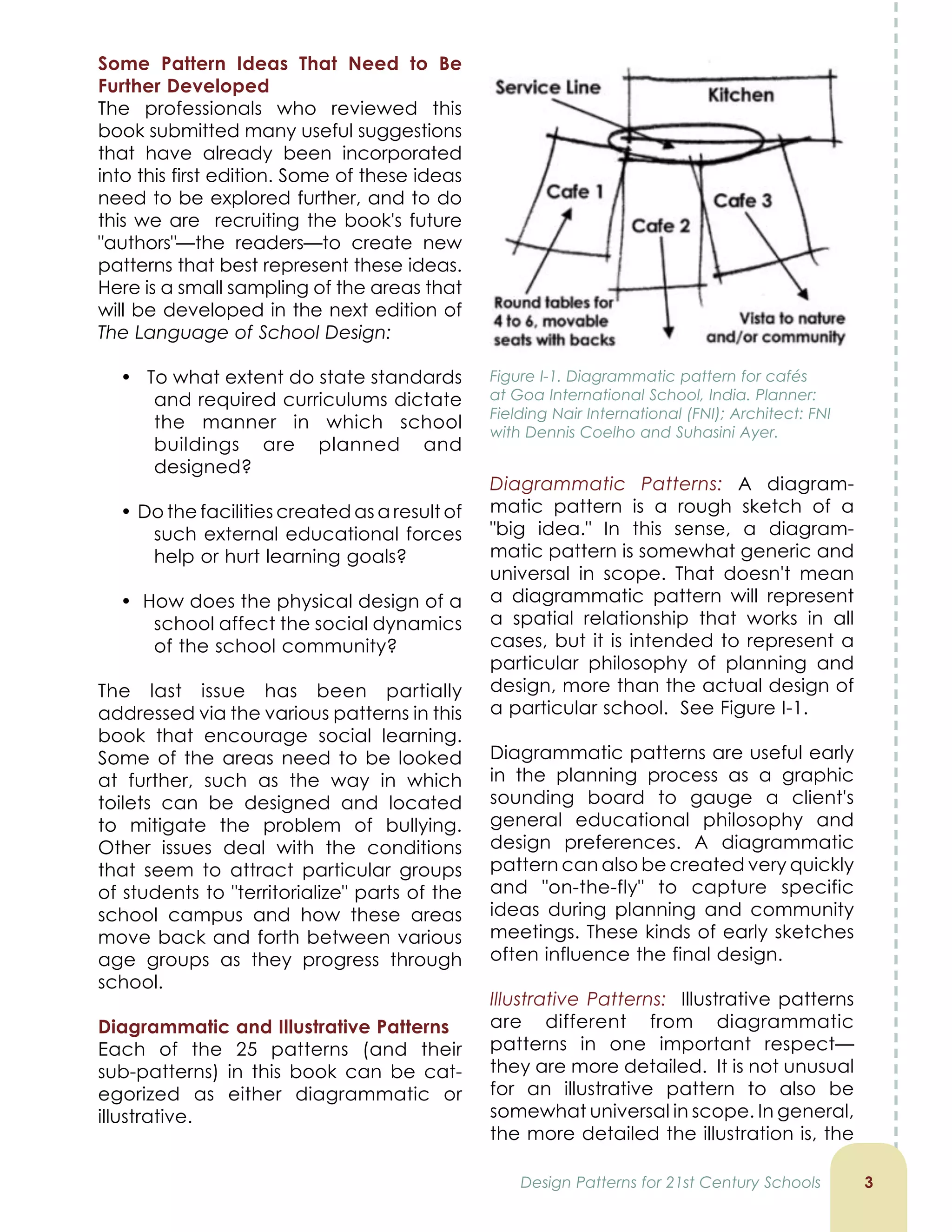 Some Pattern Ideas That Need to Be
Further Developed
The professionals who reviewed this
book submitted many useful suggestions
that have already been incorporated
into this first edition. Some of these ideas
need to be explored further, and to do
this we are recruiting the book's future
"authors"—the readers—to create new
patterns that best represent these ideas.
Here is a small sampling of the areas that
will be developed in the next edition of
The Language of School Design:
• To what extent do state standards
and required curriculums dictate
the manner in which school
buildings are planned and
designed?
• Do the facilities created as a result of
such external educational forces
help or hurt learning goals?
• How does the physical design of a
school affect the social dynamics
of the school community?
The last issue has been partially
addressed via the various patterns in this
book that encourage social learning.
Some of the areas need to be looked
at further, such as the way in which
toilets can be designed and located
to mitigate the problem of bullying.
Other issues deal with the conditions
that seem to attract particular groups
of students to "territorialize" parts of the
school campus and how these areas
move back and forth between various
age groups as they progress through
school.
Diagrammatic and Illustrative Patterns
Each of the 25 patterns (and their
sub-patterns) in this book can be cat-
egorized as either diagrammatic or
illustrative.

Diagrammatic Patterns: A diagram-
matic pattern is a rough sketch of a
big idea. In this sense, a diagram-
matic pattern is somewhat generic and
universal in scope. That doesn't mean
a diagrammatic pattern will represent
a spatial relationship that works in all
cases, but it is intended to represent a
particular philosophy of planning and
design, more than the actual design of
a particular school. See Figure I-1.
Diagrammatic patterns are useful early
in the planning process as a graphic
sounding board to gauge a client's
general educational philosophy and
design preferences. A diagrammatic
pattern can also be created very quickly
and on-the-fly to capture specific
ideas during planning and community
meetings. These kinds of early sketches
often influence the final design.
Illustrative Patterns: Illustrative patterns
are different from diagrammatic
patterns in one important respect—
they are more detailed. It is not unusual
for an illustrative pattern to also be
somewhat universal in scope. In general,
the more detailed the illustration is, the
Design Patterns for 21st Century Schools
Figure I-1. Diagrammatic pattern for cafés
at Goa International School, India. Planner:
Fielding Nair International (FNI); Architect: FNI
with Dennis Coelho and Suhasini Ayer.
 