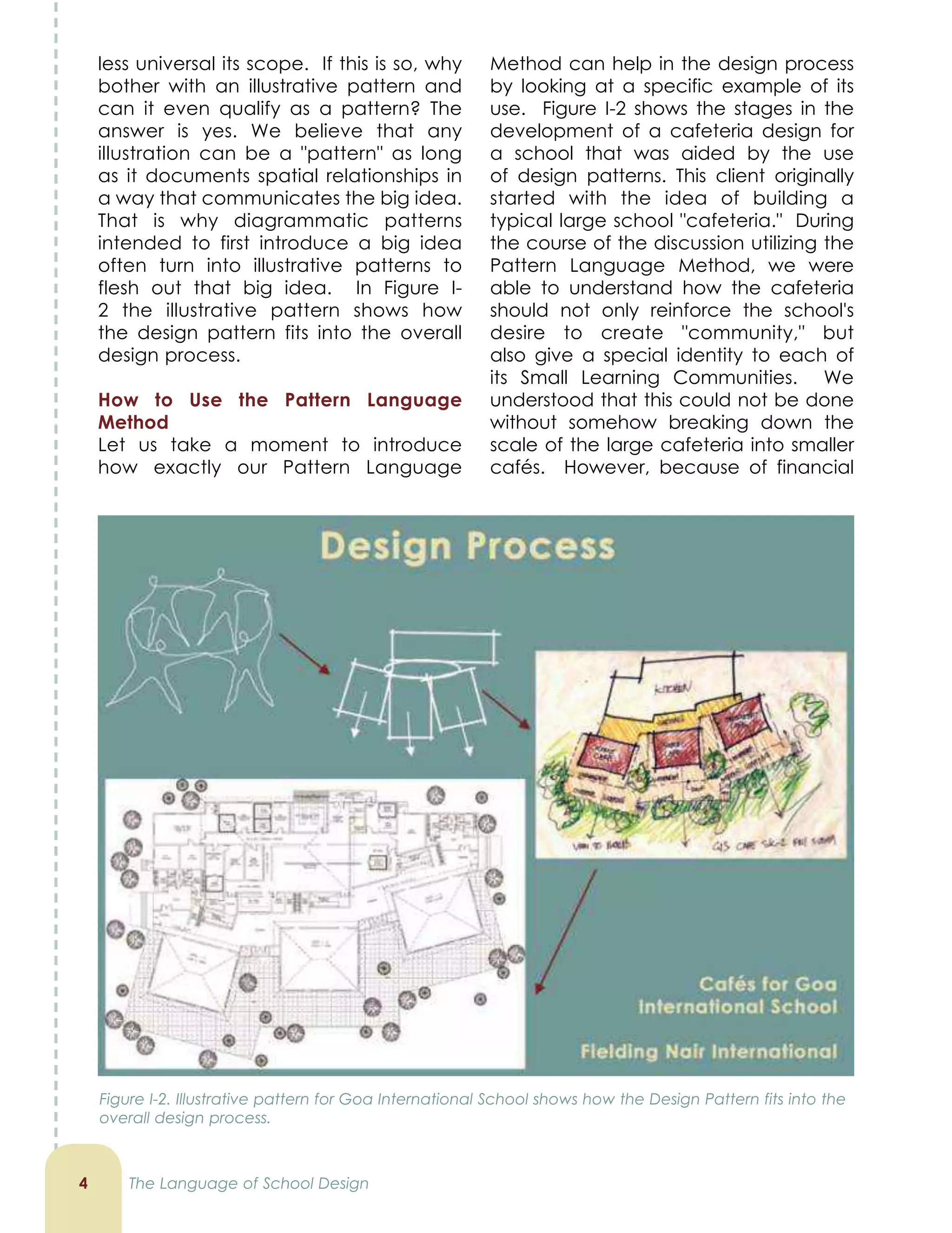 less universal its scope. If this is so, why
bother with an illustrative pattern and
can it even qualify as a pattern? The
answer is yes. We believe that any
illustration can be a pattern as long
as it documents spatial relationships in
a way that communicates the big idea.
That is why diagrammatic patterns
intended to first introduce a big idea
often turn into illustrative patterns to
flesh out that big idea. In Figure I-
2 the illustrative pattern shows how
the design pattern fits into the overall
design process.
How to Use the Pattern Language
Method
Let us take a moment to introduce
how exactly our Pattern Language

Method can help in the design process
by looking at a specific example of its
use. Figure I-2 shows the stages in the
development of a cafeteria design for
a school that was aided by the use
of design patterns. This client originally
started with the idea of building a
typical large school cafeteria. During
the course of the discussion utilizing the
Pattern Language Method, we were
able to understand how the cafeteria
should not only reinforce the school's
desire to create community, but
also give a special identity to each of
its Small Learning Communities. We
understood that this could not be done
without somehow breaking down the
scale of the large cafeteria into smaller
cafés. However, because of financial
The Language of School Design
Figure I-2. Illustrative pattern for Goa International School shows how the Design Pattern fits into the
overall design process.
 