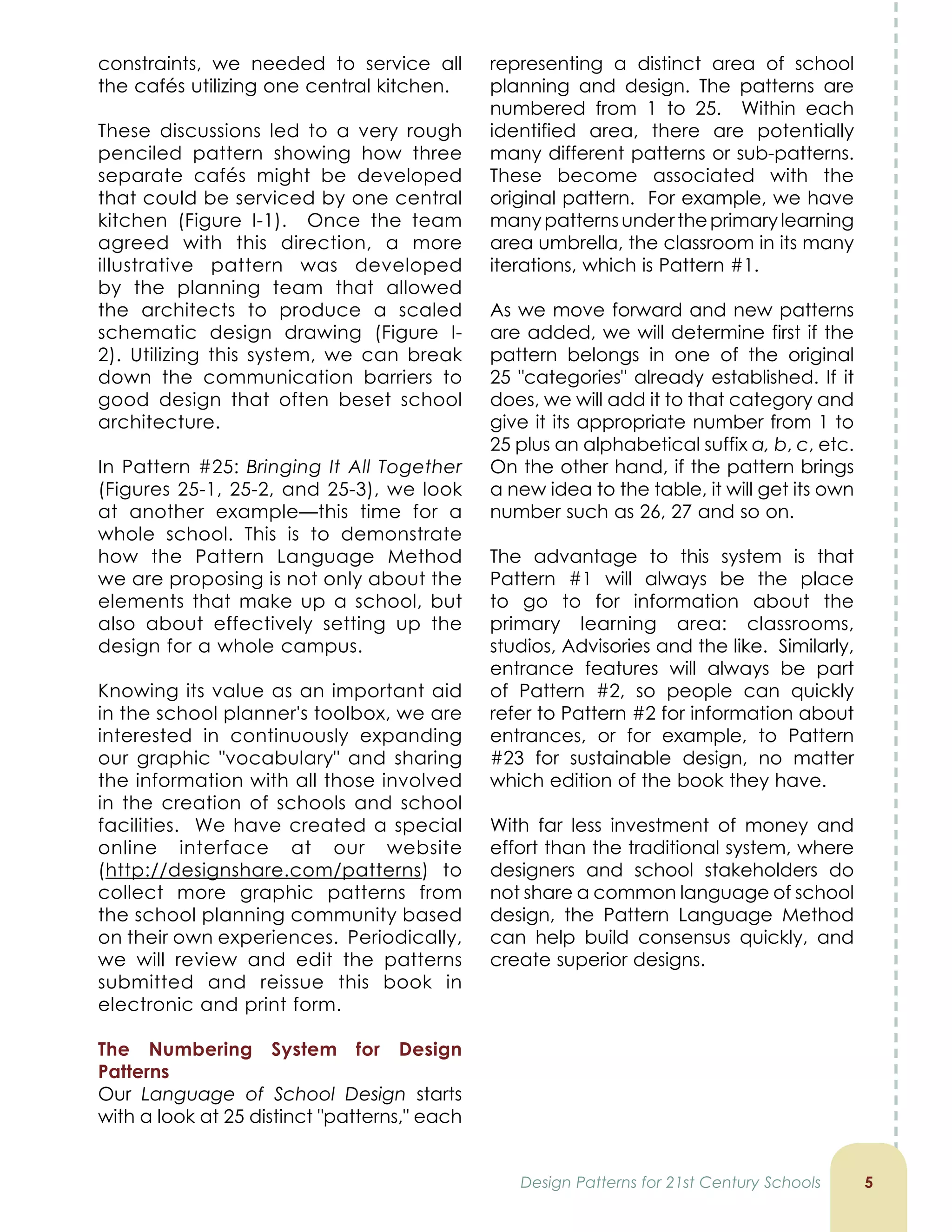constraints, we needed to service all
the cafés utilizing one central kitchen.
These discussions led to a very rough
penciled pattern showing how three
separate cafés might be developed
that could be serviced by one central
kitchen (Figure I-1). Once the team
agreed with this direction, a more
illustrative pattern was developed
by the planning team that allowed
the architects to produce a scaled
schematic design drawing (Figure I-
2). Utilizing this system, we can break
down the communication barriers to
good design that often beset school
architecture.
In Pattern #25: Bringing It All Together
(Figures 25-1, 25-2, and 25-3), we look
at another example—this time for a
whole school. This is to demonstrate
how the Pattern Language Method
we are proposing is not only about the
elements that make up a school, but
also about effectively setting up the
design for a whole campus.
Knowing its value as an important aid
in the school planner's toolbox, we are
interested in continuously expanding
our graphic vocabulary and sharing
the information with all those involved
in the creation of schools and school
facilities. We have created a special
online interface at our website
(http://designshare.com/patterns) to
collect more graphic patterns from
the school planning community based
on their own experiences. Periodically,
we will review and edit the patterns
submitted and reissue this book in
electronic and print form.
The Numbering System for Design
Patterns
Our Language of School Design starts
with a look at 25 distinct patterns, each
5
representing a distinct area of school
planning and design. The patterns are
numbered from 1 to 25. Within each
identified area, there are potentially
many different patterns or sub-patterns.
These become associated with the
original pattern. For example, we have
manypatternsundertheprimarylearning
area umbrella, the classroom in its many
iterations, which is Pattern #1.
As we move forward and new patterns
are added, we will determine first if the
pattern belongs in one of the original
25 categories already established. If it
does, we will add it to that category and
give it its appropriate number from 1 to
25 plus an alphabetical suffix a, b, c, etc.
On the other hand, if the pattern brings
a new idea to the table, it will get its own
number such as 26, 27 and so on.
The advantage to this system is that
Pattern #1 will always be the place
to go to for information about the
primary learning area: classrooms,
studios, Advisories and the like. Similarly,
entrance features will always be part
of Pattern #2, so people can quickly
refer to Pattern #2 for information about
entrances, or for example, to Pattern
#23 for sustainable design, no matter
which edition of the book they have.
With far less investment of money and
effort than the traditional system, where
designers and school stakeholders do
not share a common language of school
design, the Pattern Language Method
can help build consensus quickly, and
create superior designs.
Design Patterns for 21st Century Schools
 