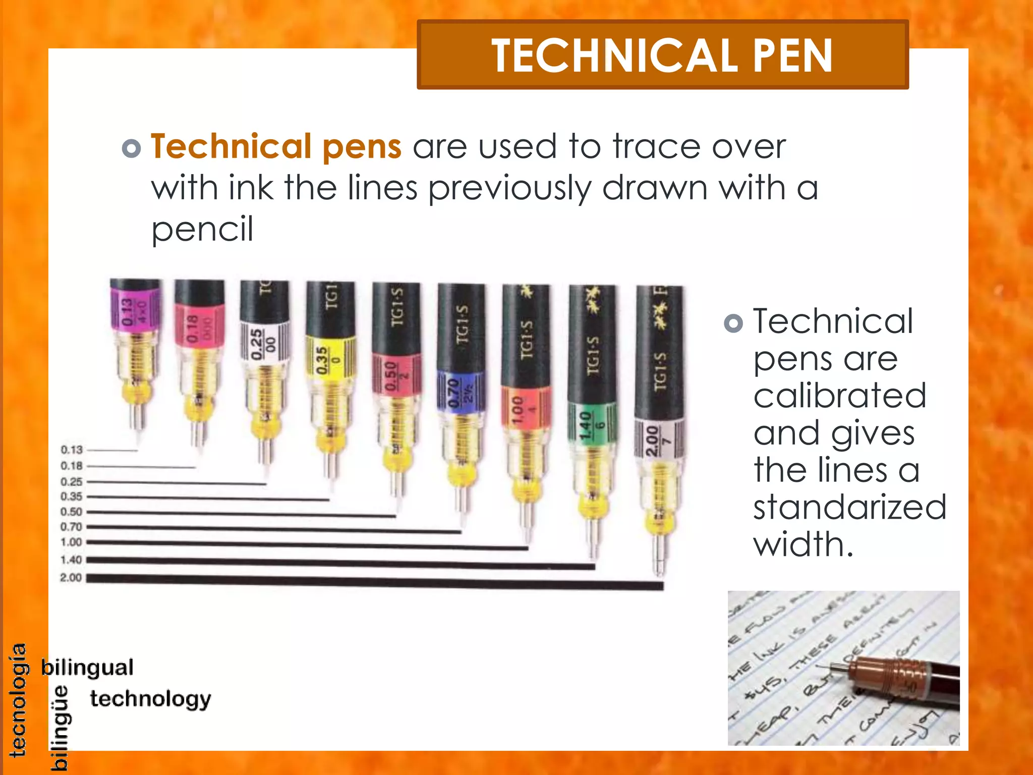 TECHNICAL PEN 
 Technical pens are used to trace over 
with ink the lines previously drawn with a 
pencil 
 Technical 
pens are 
calibrated 
and gives 
the lines a 
standarized 
width. 
 