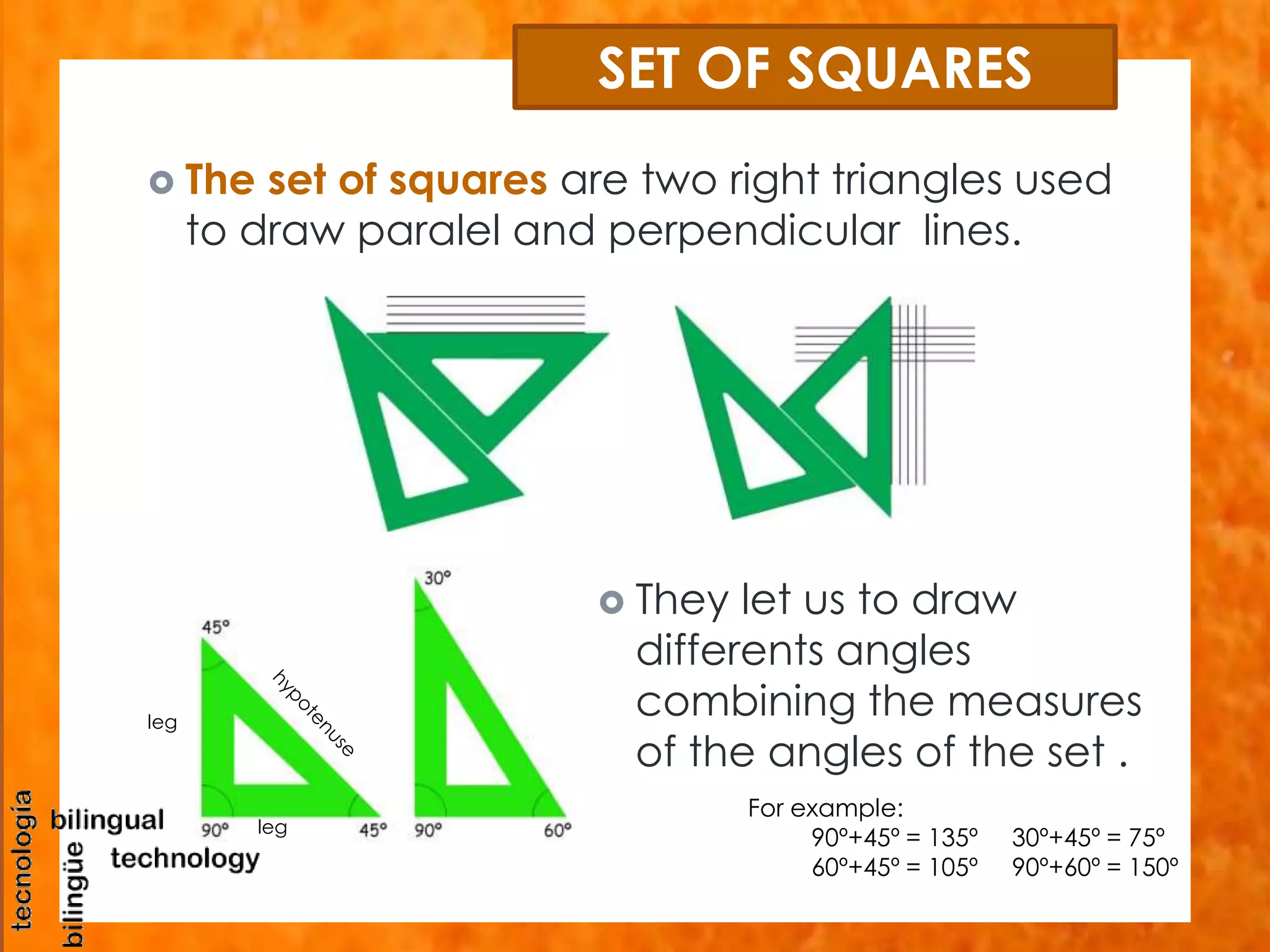 SET OF SQUARES 
 The set of squares are two right triangles used 
to draw paralel and perpendicular lines. 
 They let us to draw 
differents angles 
combining the measures 
of the angles of the set . 
For example: 
90º+45º = 135º 30º+45º = 75º 
60º+45º = 105º 90º+60º = 150º 
leg 
leg 
 
