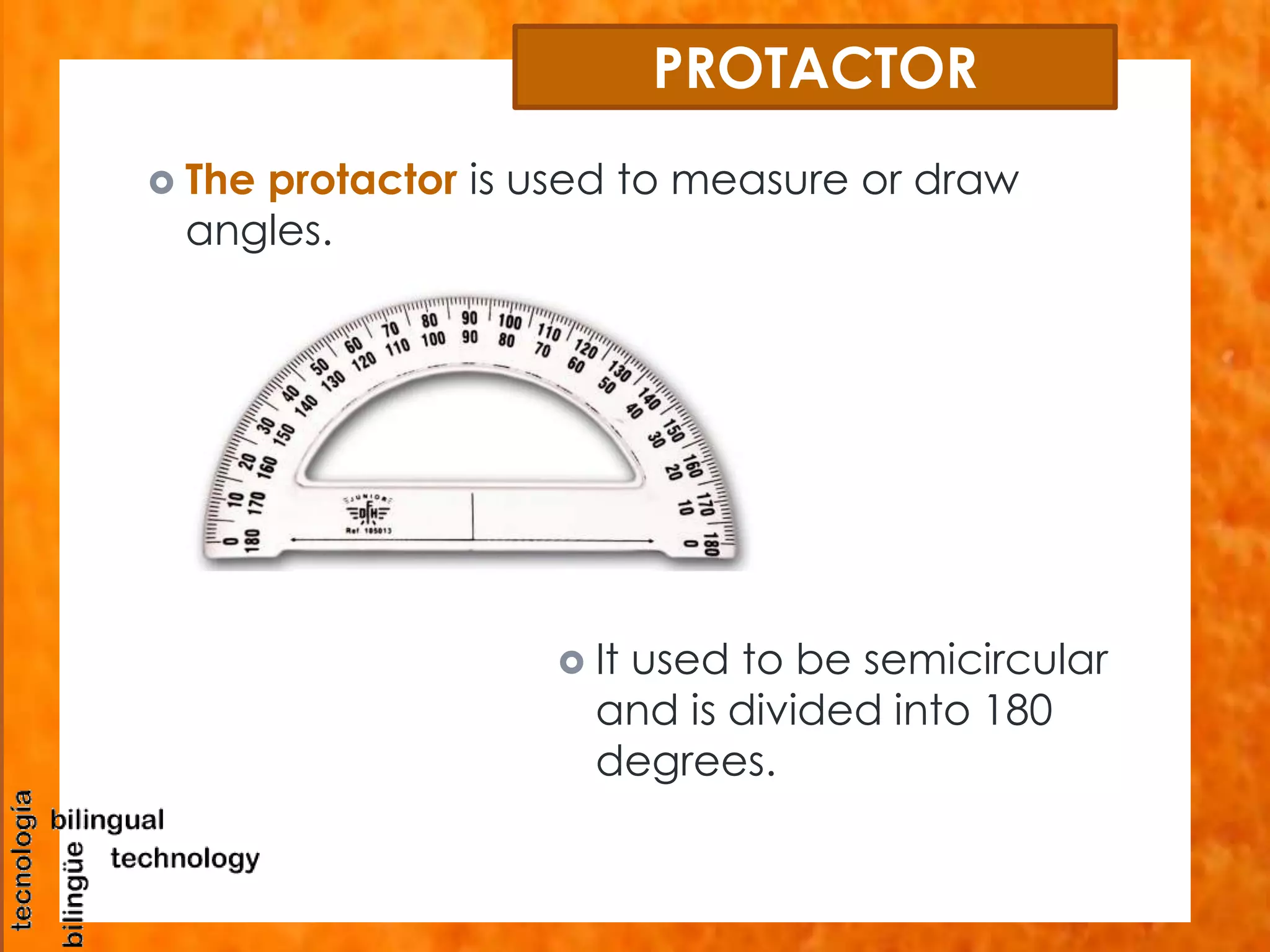 PROTACTOR 
 The protactor is used to measure or draw 
angles. 
 It used to be semicircular 
and is divided into 180 
degrees. 
 