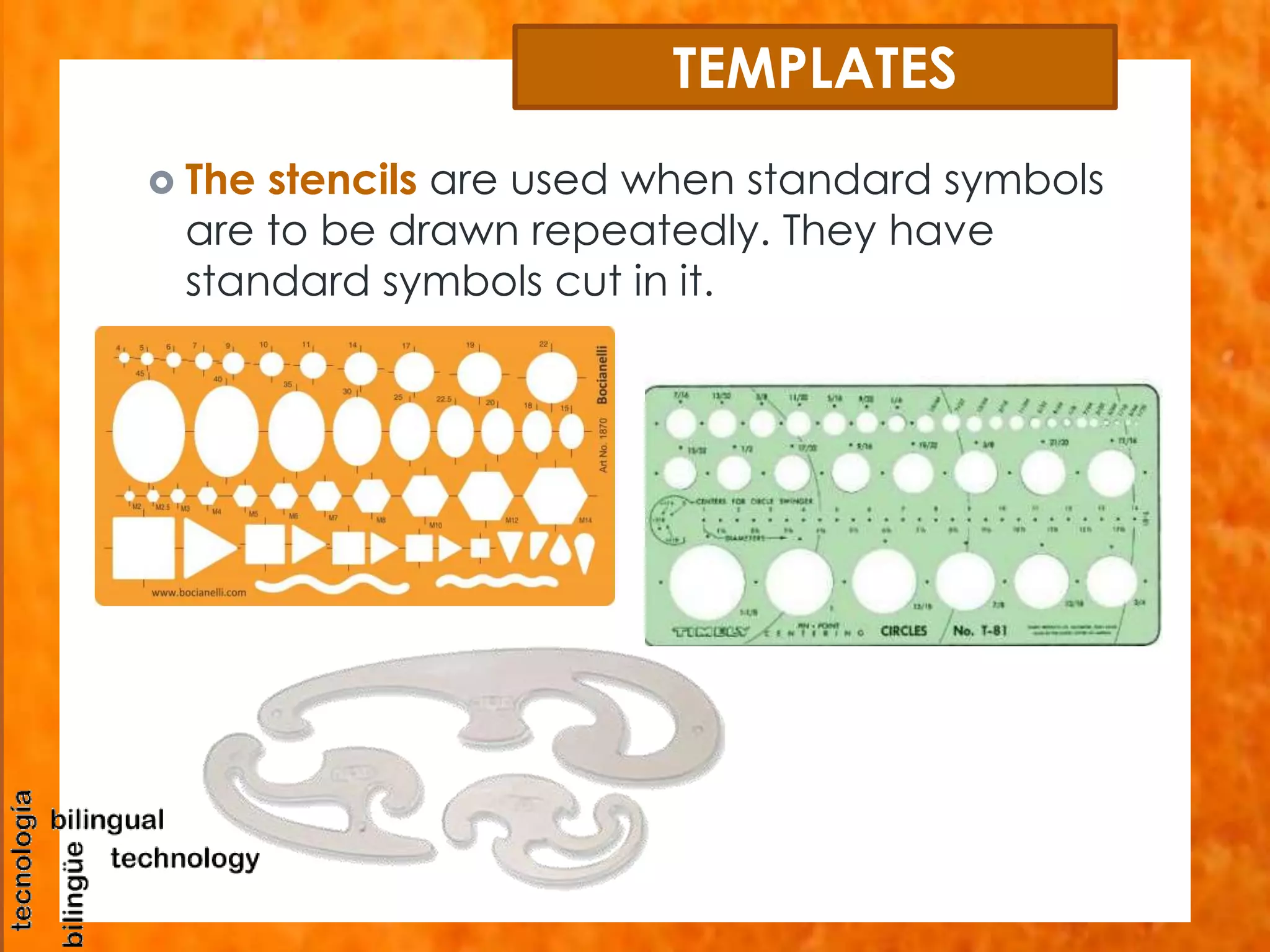 TEMPLATES 
 The stencils are used when standard symbols 
are to be drawn repeatedly. They have 
standard symbols cut in it. 
 