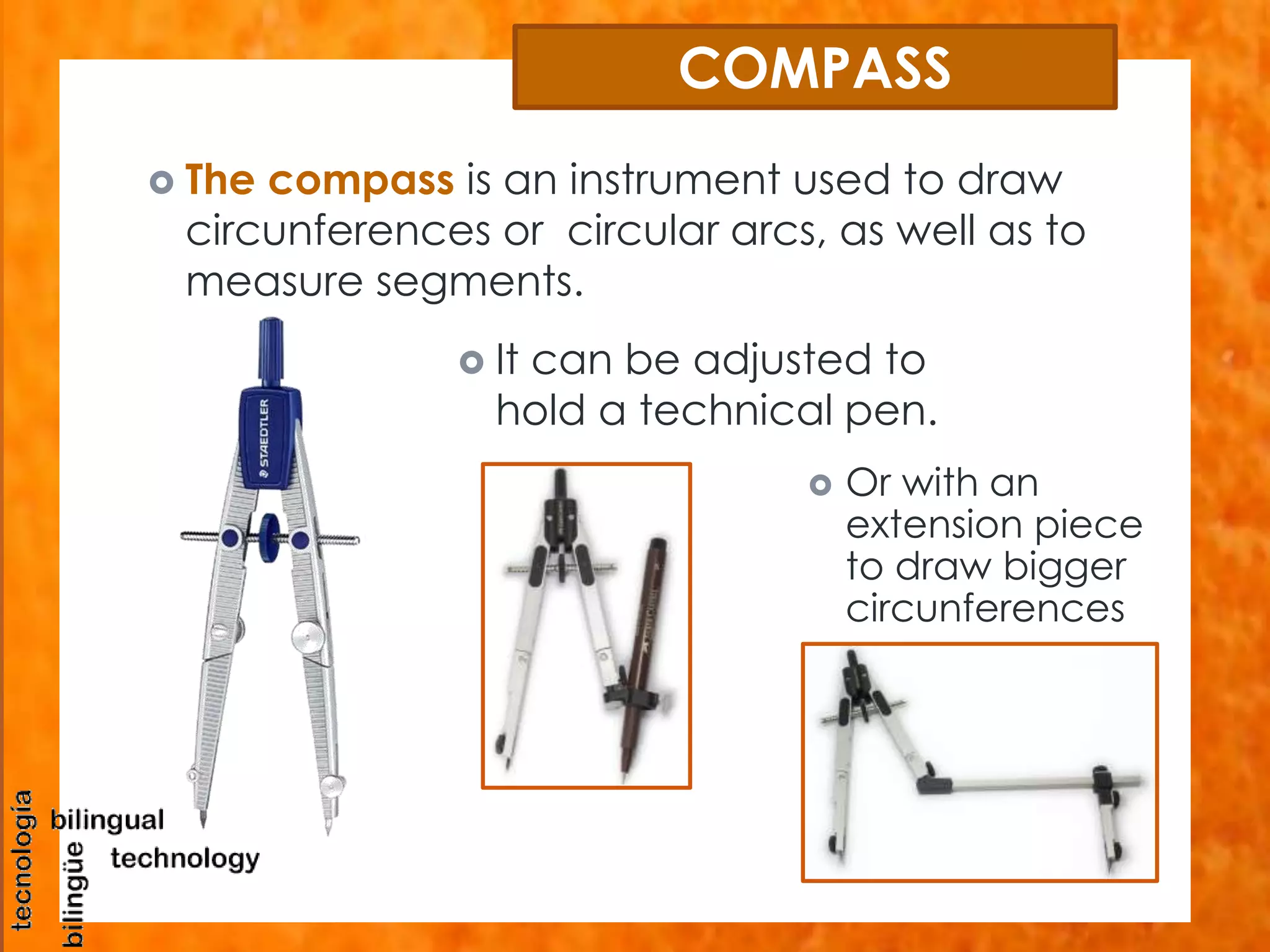 COMPASS 
 The compass is an instrument used to draw 
circunferences or circular arcs, as well as to 
measure segments. 
 It can be adjusted to 
hold a technical pen. 
 Or with an 
extension piece 
to draw bigger 
circunferences 
 