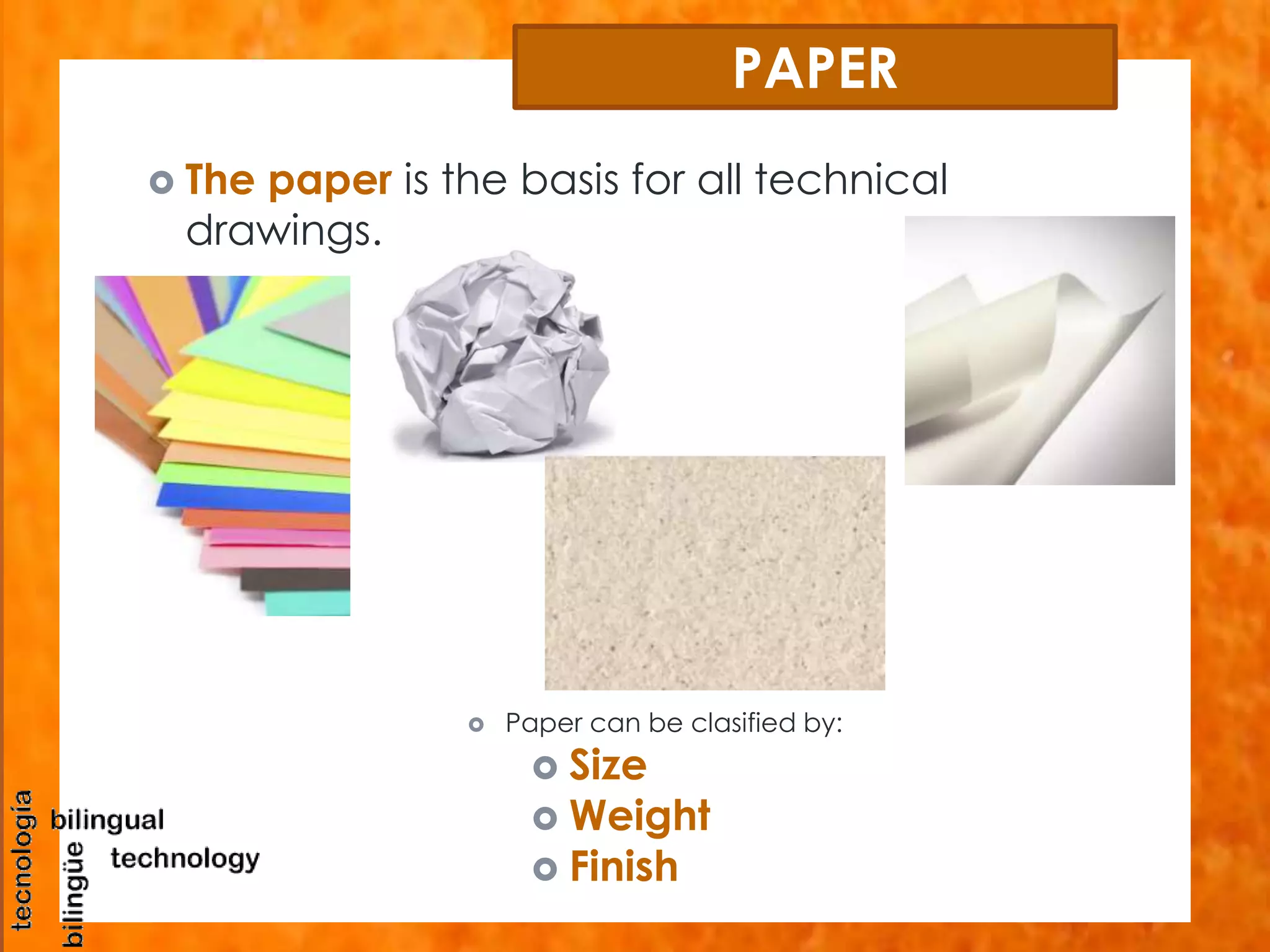 PAPER 
 The paper is the basis for all technical 
drawings. 
 Paper can be clasified by: 
 Size 
 Weight 
 Finish 
 