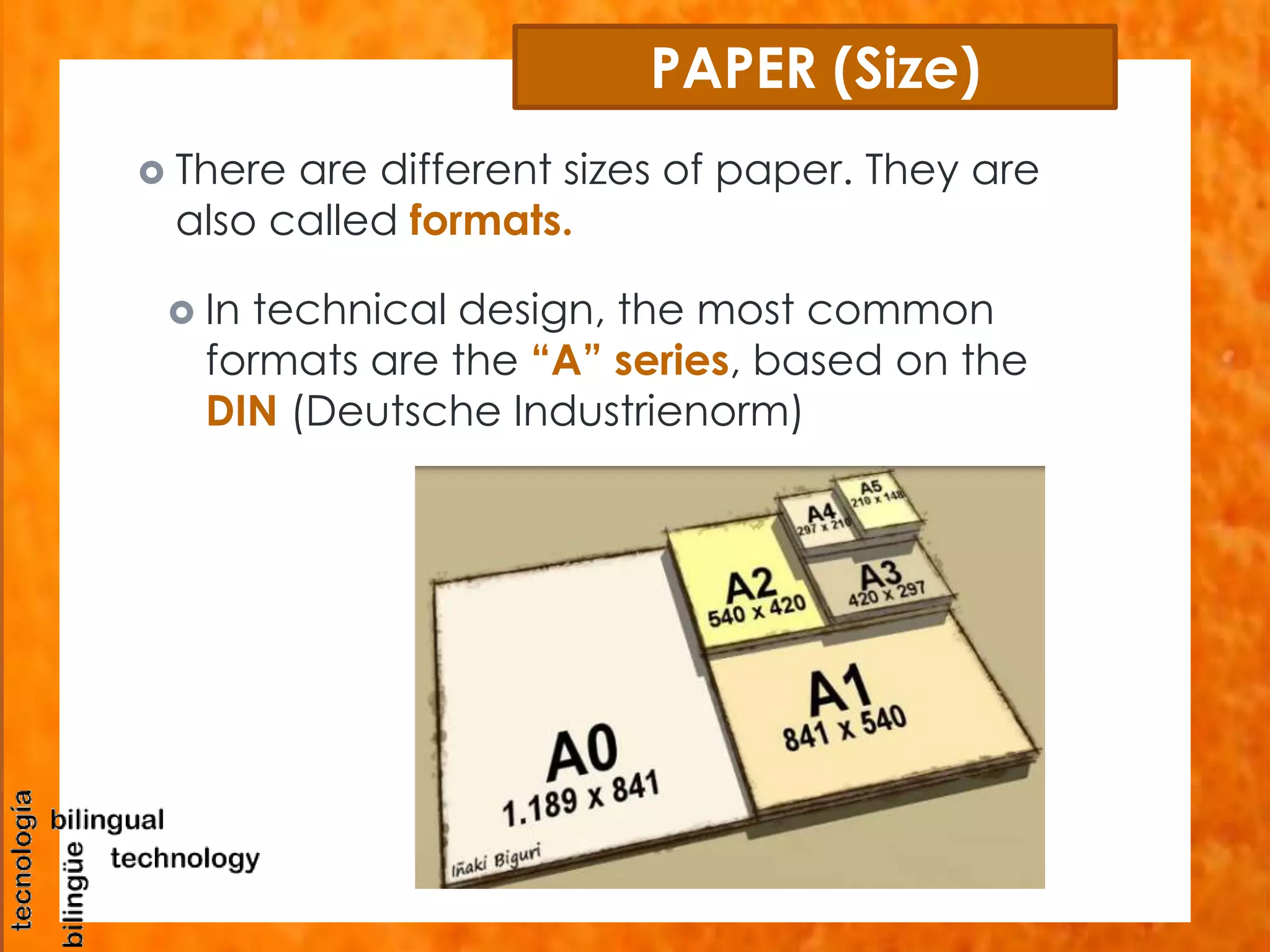 PAPER (Size) 
 There are different sizes of paper. They are 
also called formats. 
 In technical design, the most common 
formats are the “A” series, based on the 
DIN (Deutsche Industrienorm) 
 