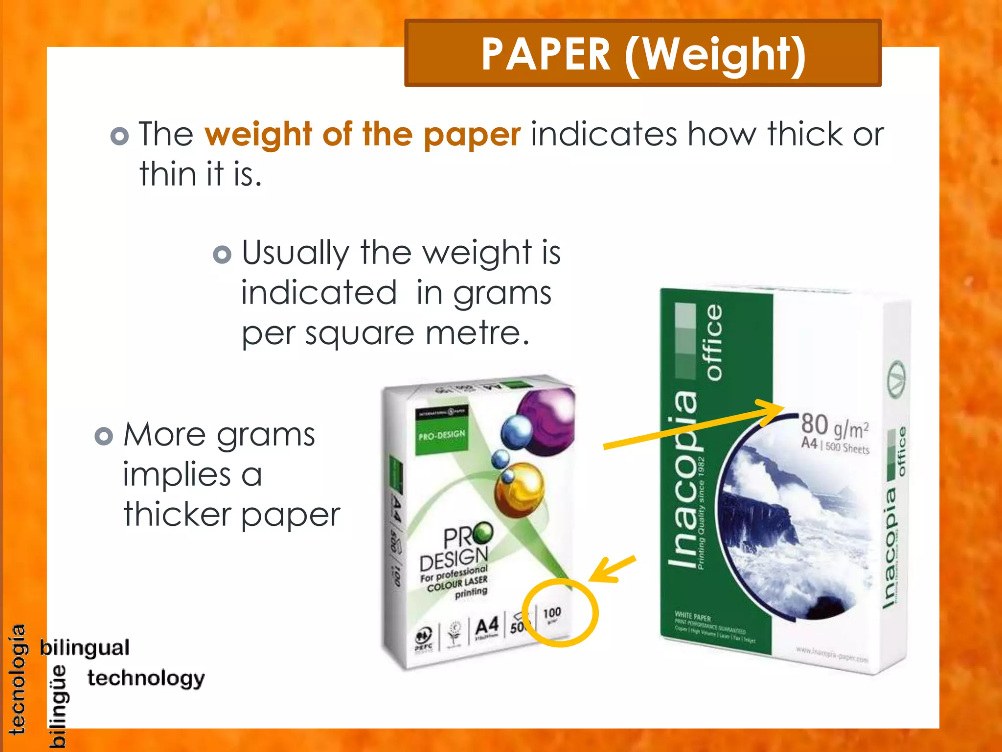 PAPER (Weight) 
 The weight of the paper indicates how thick or 
thin it is. 
 Usually the weight is 
indicated in grams 
per square metre. 
 More grams 
implies a 
thicker paper 
 