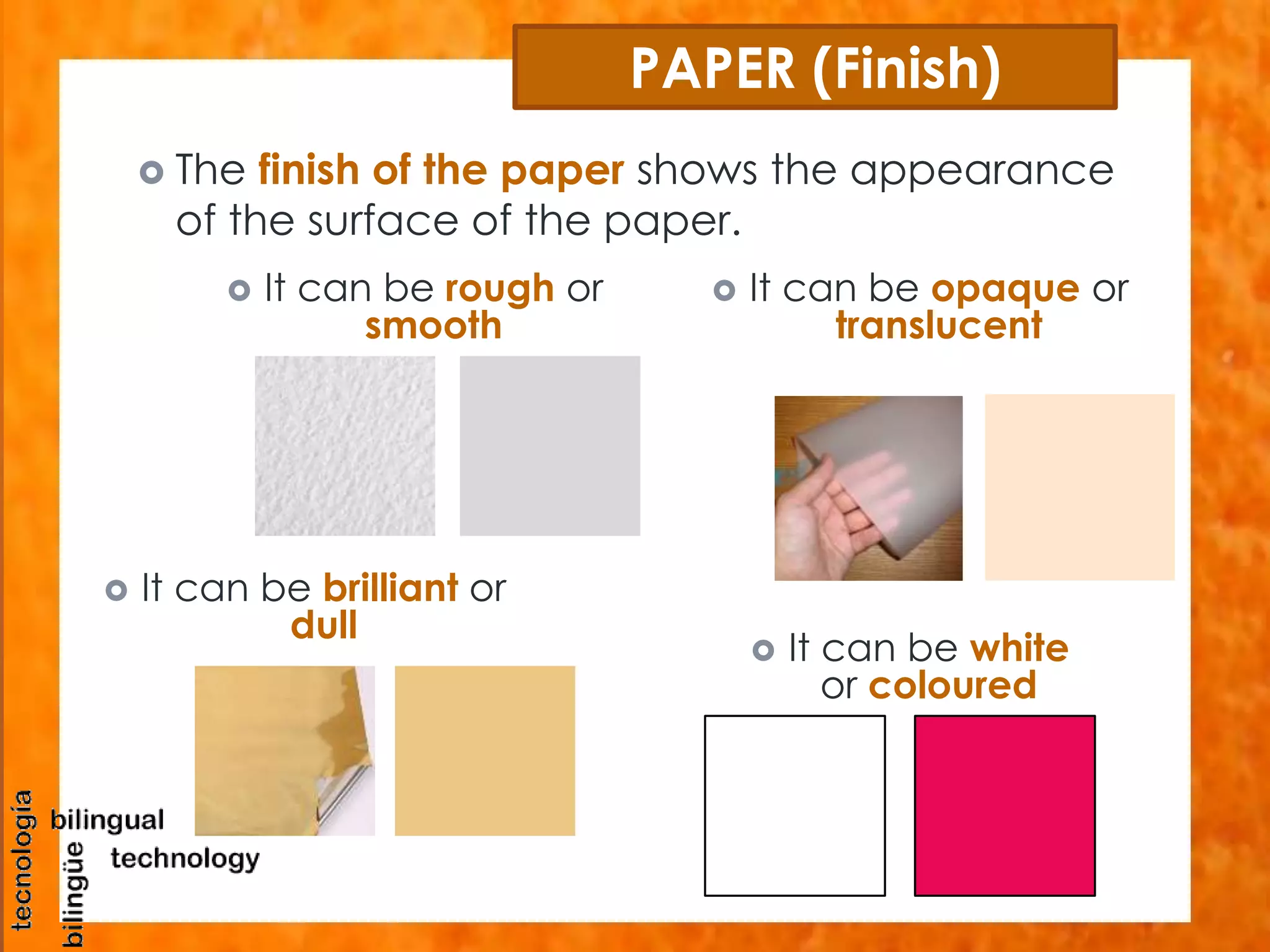 PAPER (Finish) 
 The finish of the paper shows the appearance 
of the surface of the paper. 
 It can be white 
or coloured 
 It can be rough or 
 It can be brilliant or 
dull 
smooth 
 It can be opaque or 
translucent 
