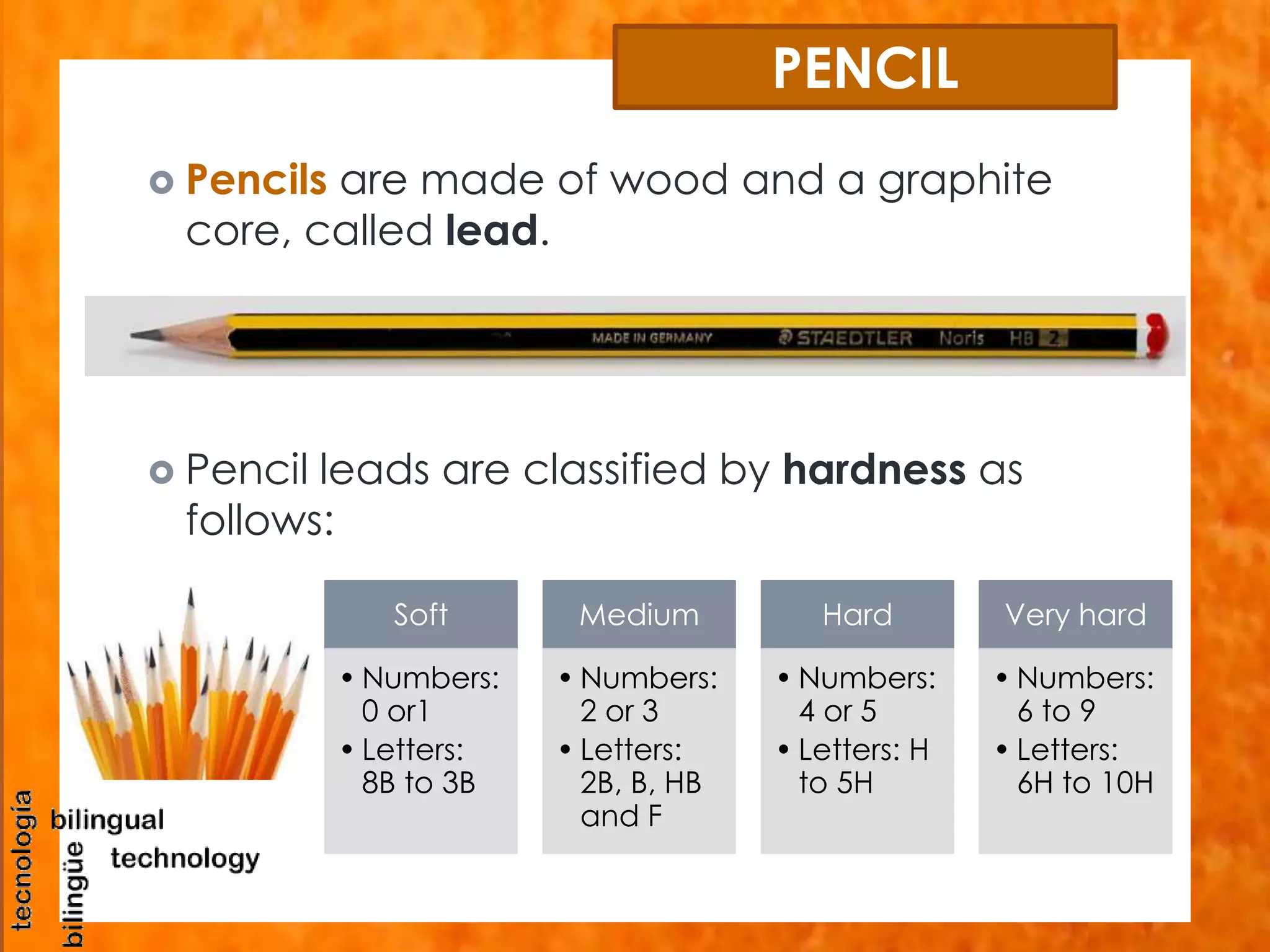 PENCIL 
 Pencils are made of wood and a graphite 
core, called lead. 
 Pencil leads are classified by hardness as 
follows: 
Soft 
•Numbers: 
0 or1 
• Letters: 
8B to 3B 
Medium 
•Numbers: 
2 or 3 
• Letters: 
2B, B, HB 
and F 
Hard 
•Numbers: 
4 or 5 
• Letters: H 
to 5H 
Very hard 
•Numbers: 
6 to 9 
• Letters: 
6H to 10H 
 
