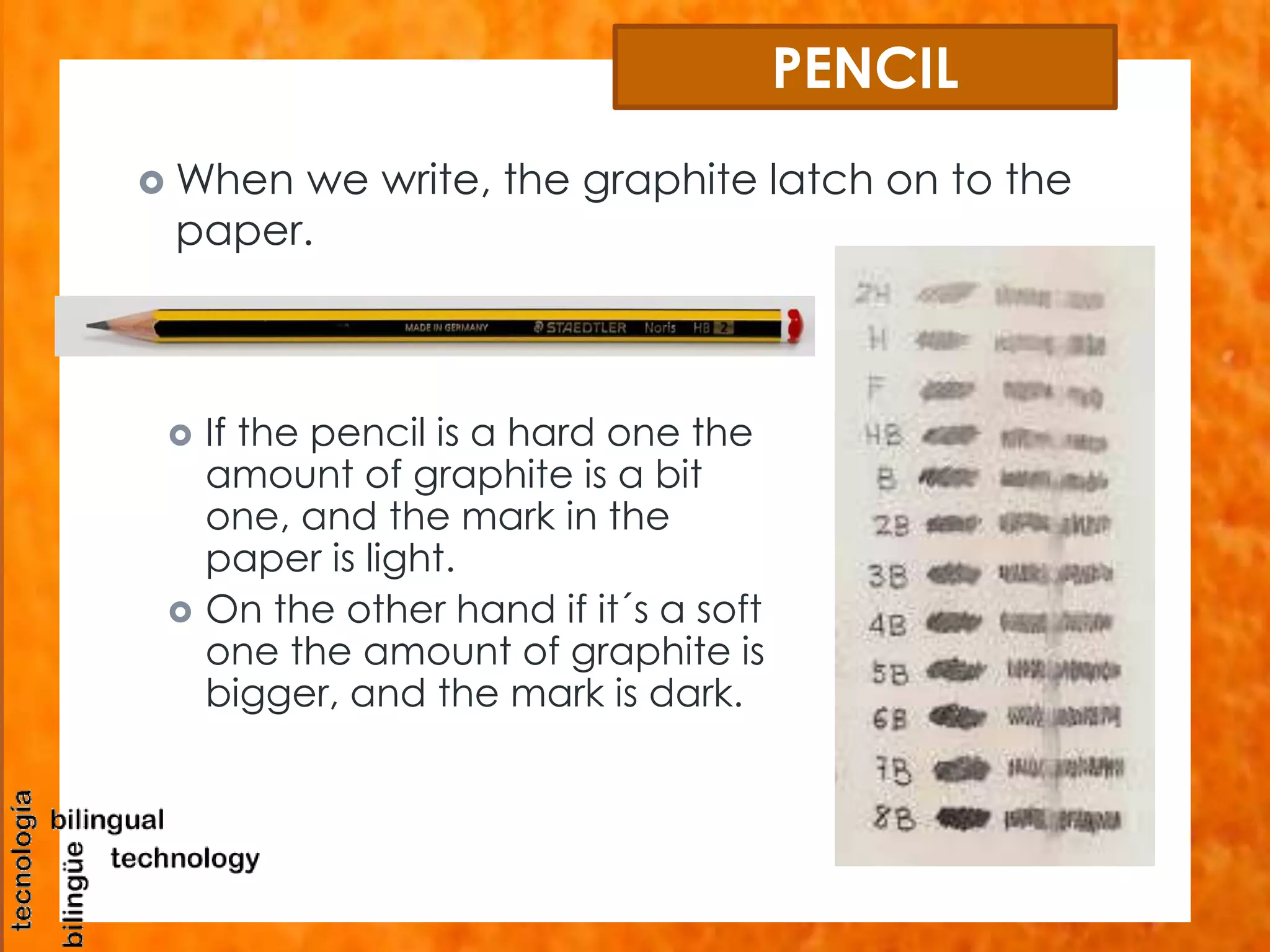 PENCIL 
When we write, the graphite latch on to the 
paper. 
 If the pencil is a hard one the 
amount of graphite is a bit 
one, and the mark in the 
paper is light. 
 On the other hand if it´s a soft 
one the amount of graphite is 
bigger, and the mark is dark. 
 