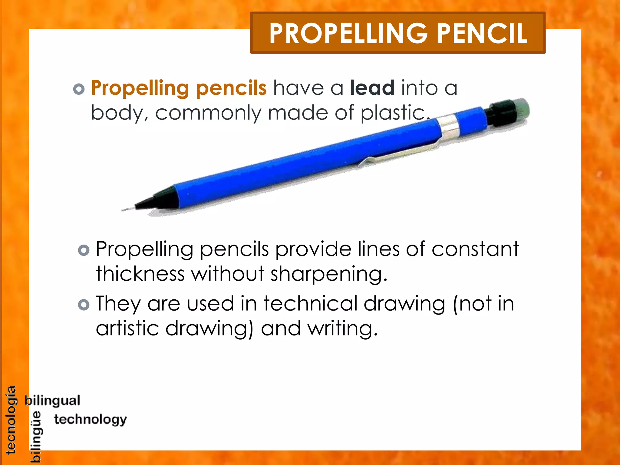PROPELLING PENCIL 
 Propelling pencils have a lead into a 
body, commonly made of plastic. 
 Propelling pencils provide lines of constant 
thickness without sharpening. 
 They are used in technical drawing (not in 
artistic drawing) and writing. 
 