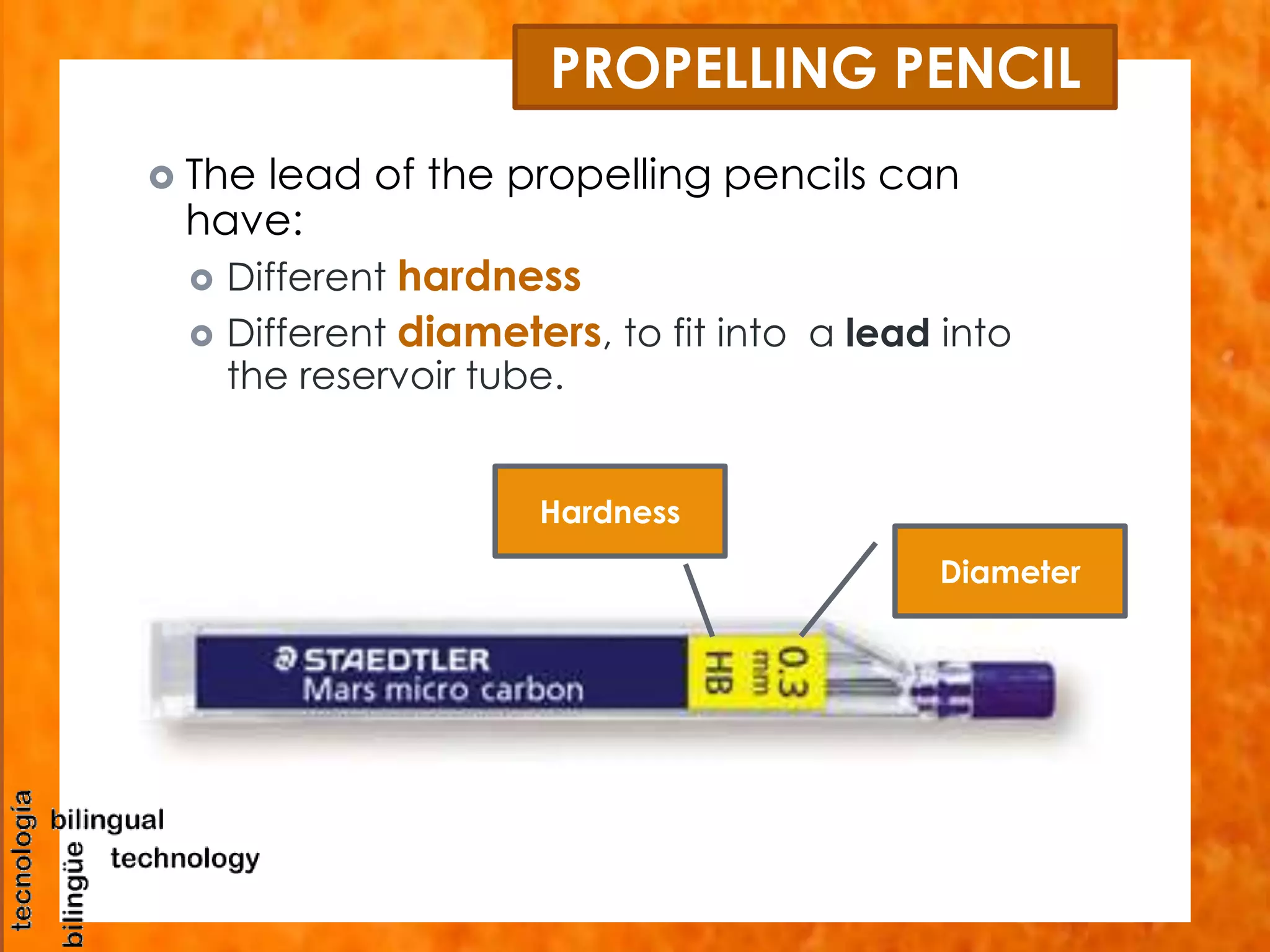 PROPELLING PENCIL 
 The lead of the propelling pencils can 
have: 
 Different hardness 
 Different diameters, to fit into a lead into 
the reservoir tube. 
Diameter 
Hardness 
 