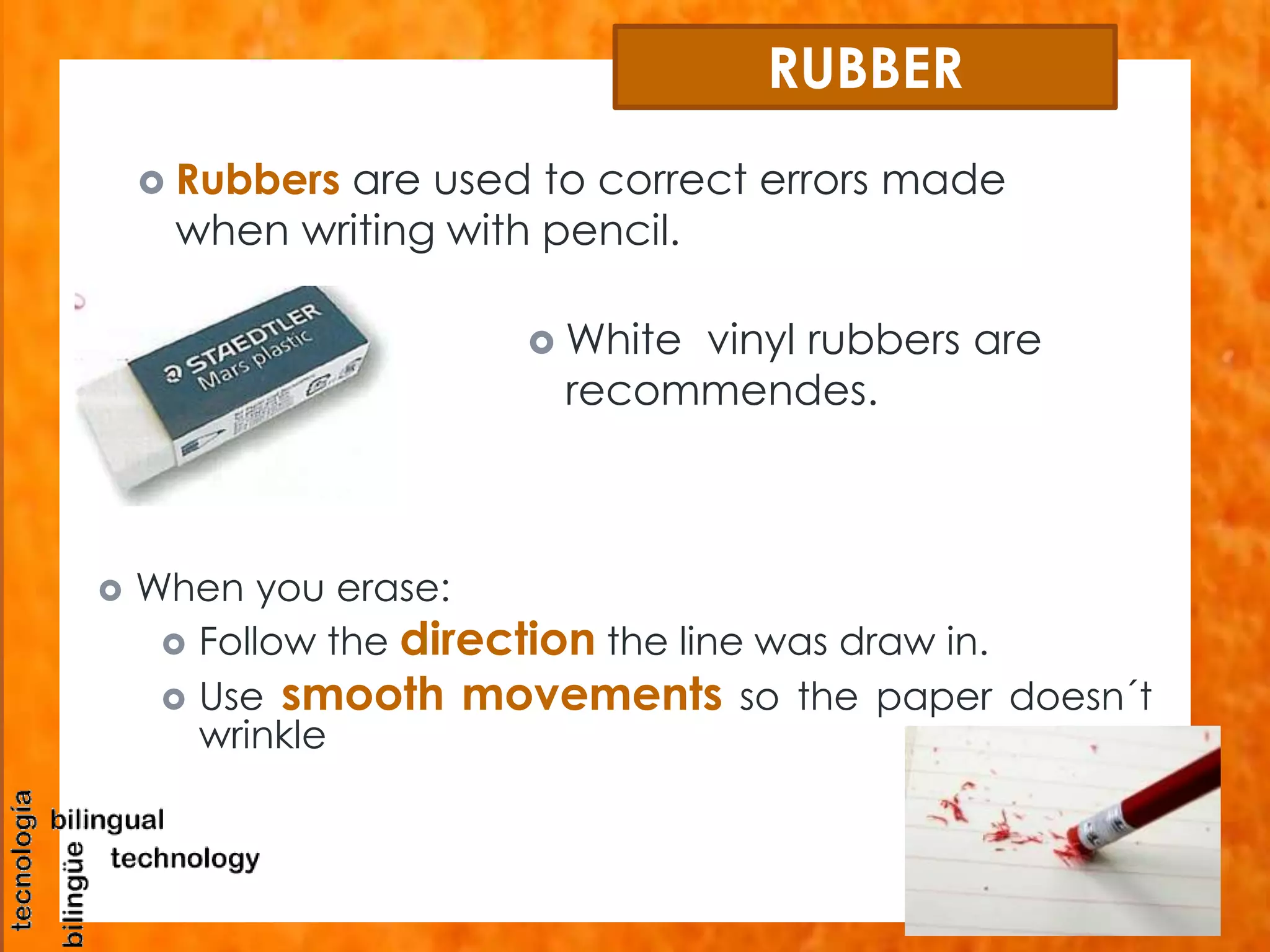RUBBER 
 Rubbers are used to correct errors made 
when writing with pencil. 
White vinyl rubbers are 
recommendes. 
 When you erase: 
 Follow the direction the line was draw in. 
 Use smooth movements so the paper doesn´t 
wrinkle 
 