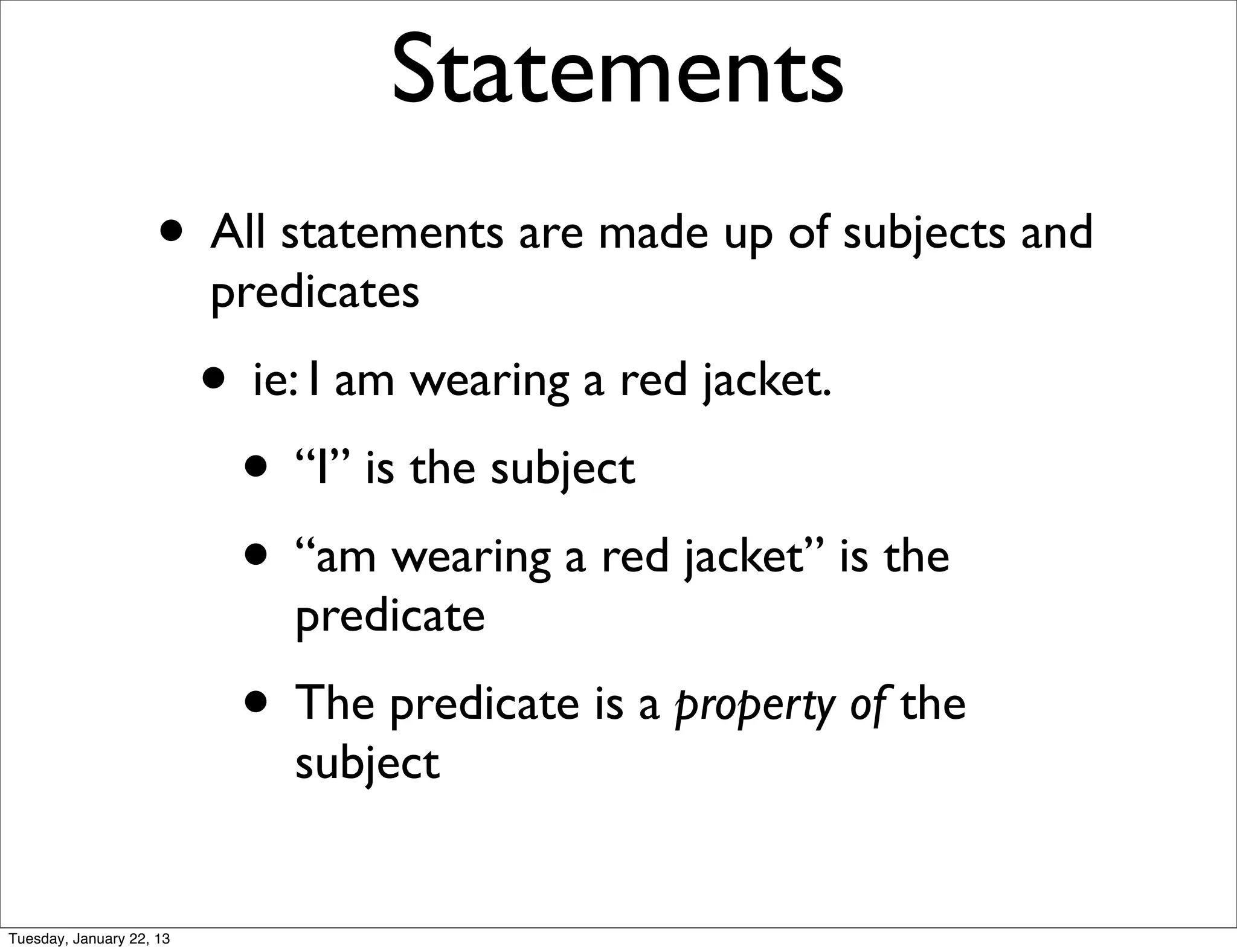 Statements
                    • All statements are made up of subjects and
                          predicates
                          • ie: I am wearing a red jacket.
                           • “I” is the subject
                           • “am wearing a red jacket” is the
                              predicate
                           • The predicate is a property of the
                              subject


Tuesday, January 22, 13
 
