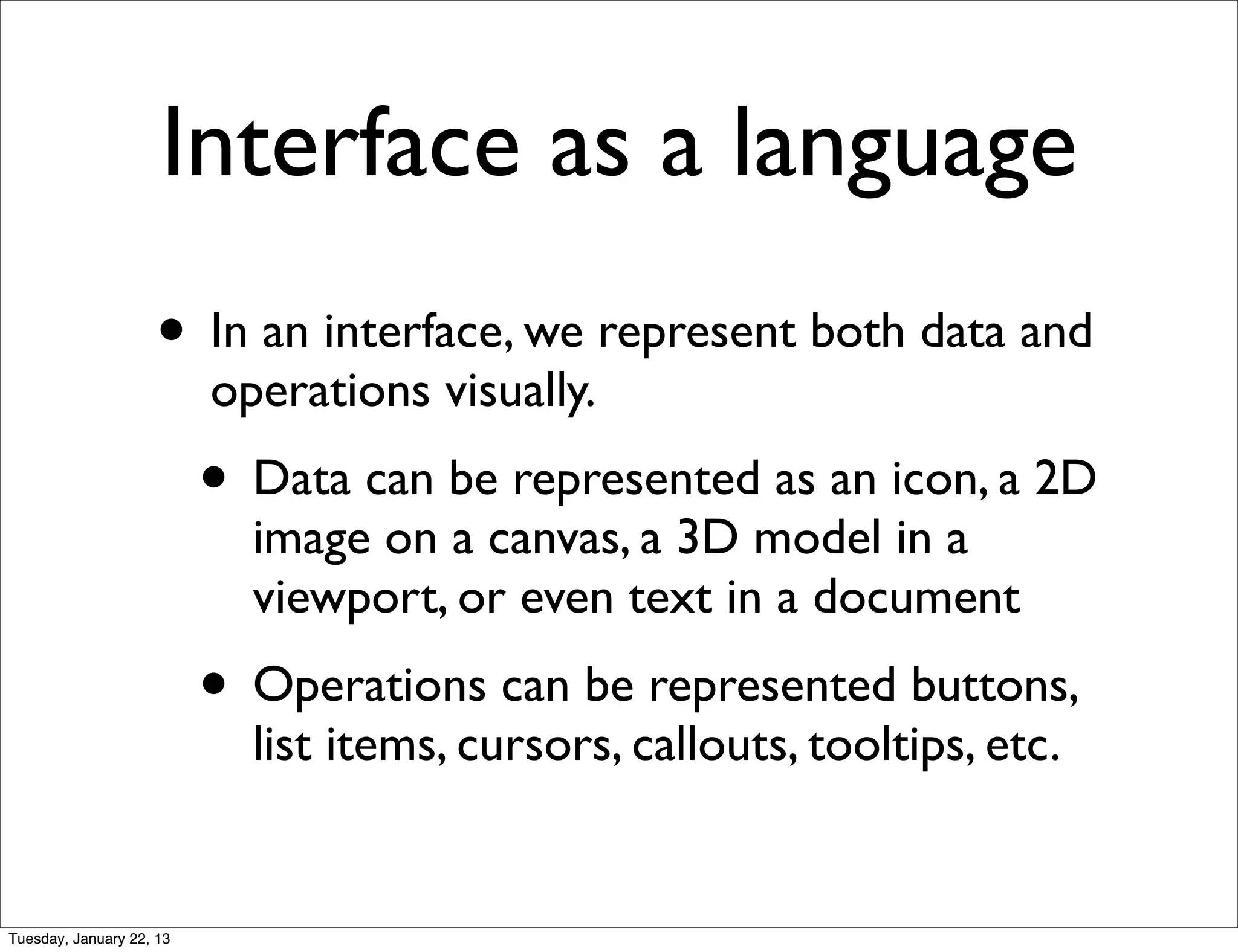 Interface as a language
                    • In an interface, we represent both data and
                          operations visually.
                          • Data can be represented as an icon, a 2D
                            image on a canvas, a 3D model in a
                            viewport, or even text in a document
                          • Operations can be represented buttons,
                            list items, cursors, callouts, tooltips, etc.


Tuesday, January 22, 13
 