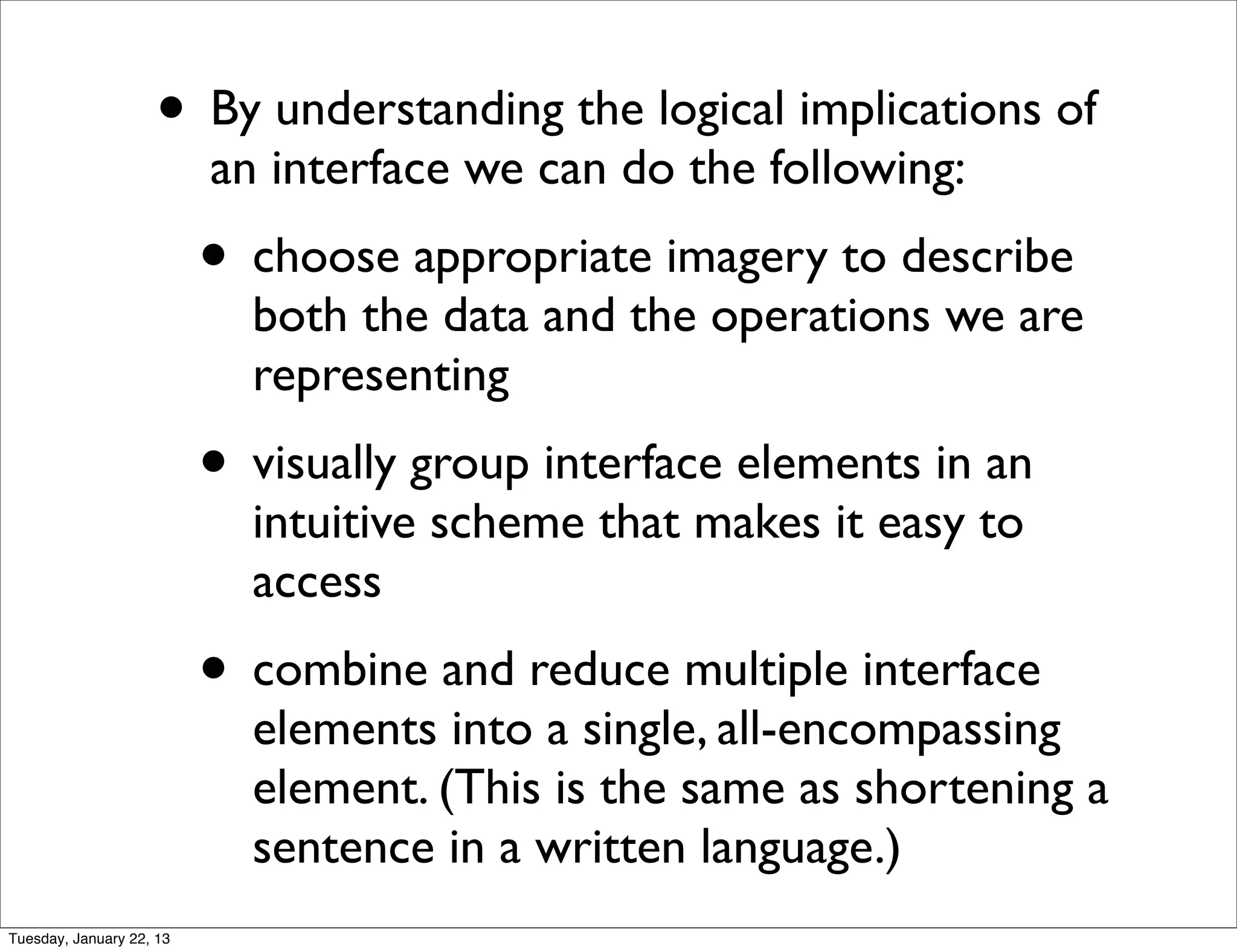 • By understanding the logical implications of
                          an interface we can do the following:
                          • choose appropriate imagery to describe
                            both the data and the operations we are
                            representing
                          • visually group interface elements in an
                            intuitive scheme that makes it easy to
                            access
                          • combine and reduce multiple interface
                            elements into a single, all-encompassing
                            element. (This is the same as shortening a
                            sentence in a written language.)
Tuesday, January 22, 13
 