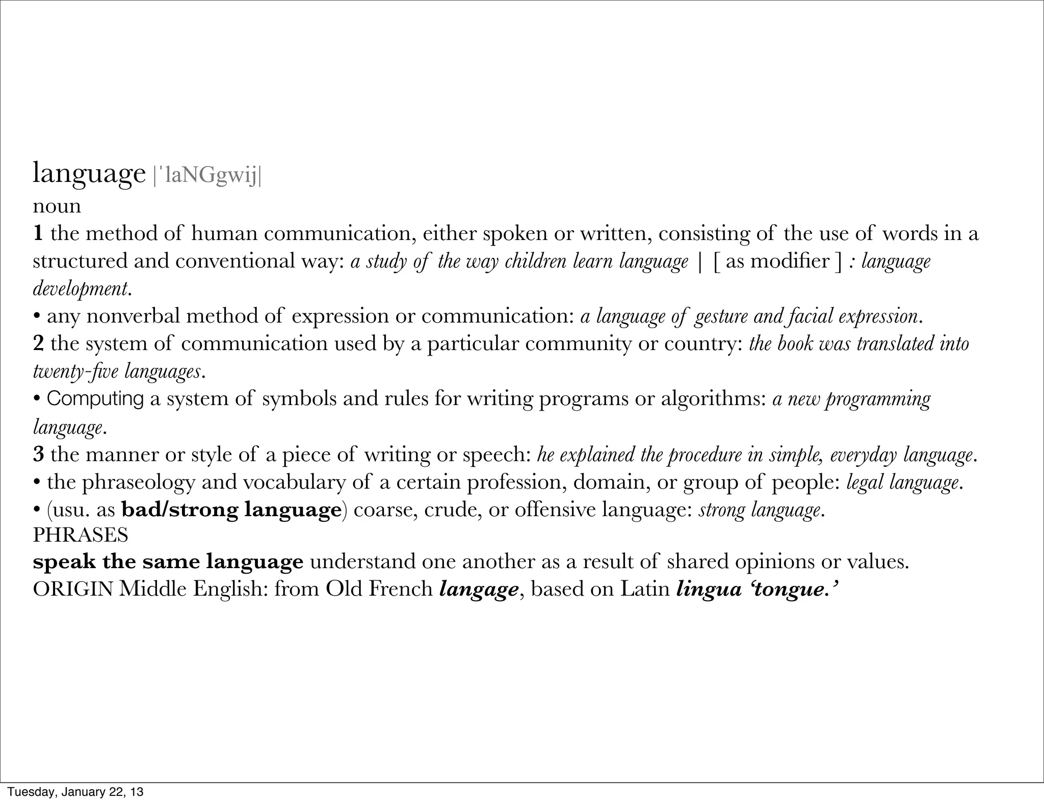 language |ˈlaNGgwij|
    noun
    1 the method of human communication, either spoken or written, consisting of the use of words in a
    structured and conventional way: a study of the way children learn language | [ as modiﬁer ] : language
    development.
    • any nonverbal method of expression or communication: a language of gesture and facial expression.
    2 the system of communication used by a particular community or country: the book was translated into
    twenty-ﬁve languages.
    • Computing a system of symbols and rules for writing programs or algorithms: a new programming
    language.
    3 the manner or style of a piece of writing or speech: he explained the procedure in simple, everyday language.
    • the phraseology and vocabulary of a certain profession, domain, or group of people: legal language.
    • (usu. as bad/strong language) coarse, crude, or offensive language: strong language.
    PHRASES
    speak the same language understand one another as a result of shared opinions or values.
    ORIGIN Middle English: from Old French langage, based on Latin lingua ‘tongue.’




Tuesday, January 22, 13
 