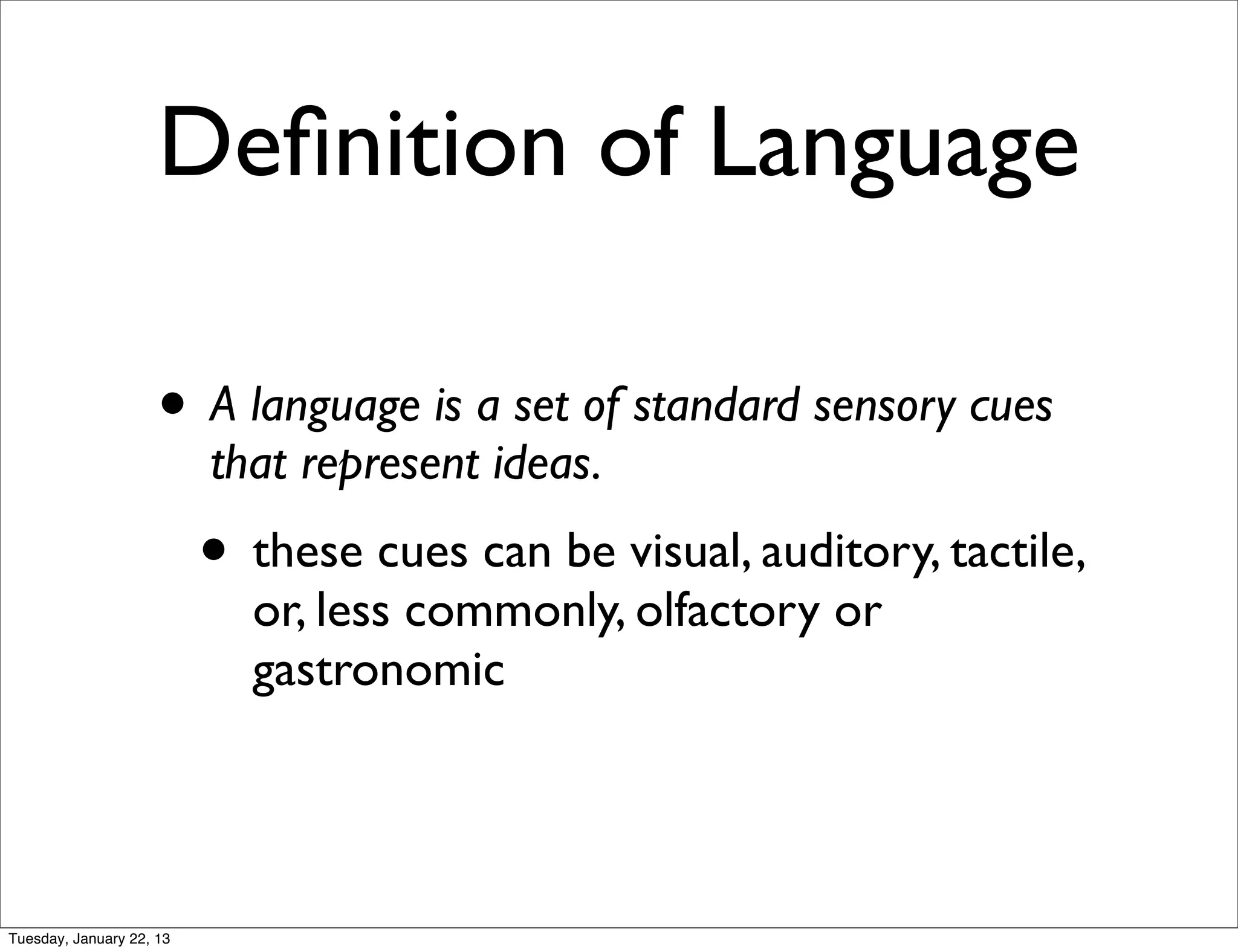 Deﬁnition of Language

                    • A language is a set of standard sensory cues
                          that represent ideas.
                          • these cues can be visual, auditory, tactile,
                            or, less commonly, olfactory or
                            gastronomic




Tuesday, January 22, 13
 