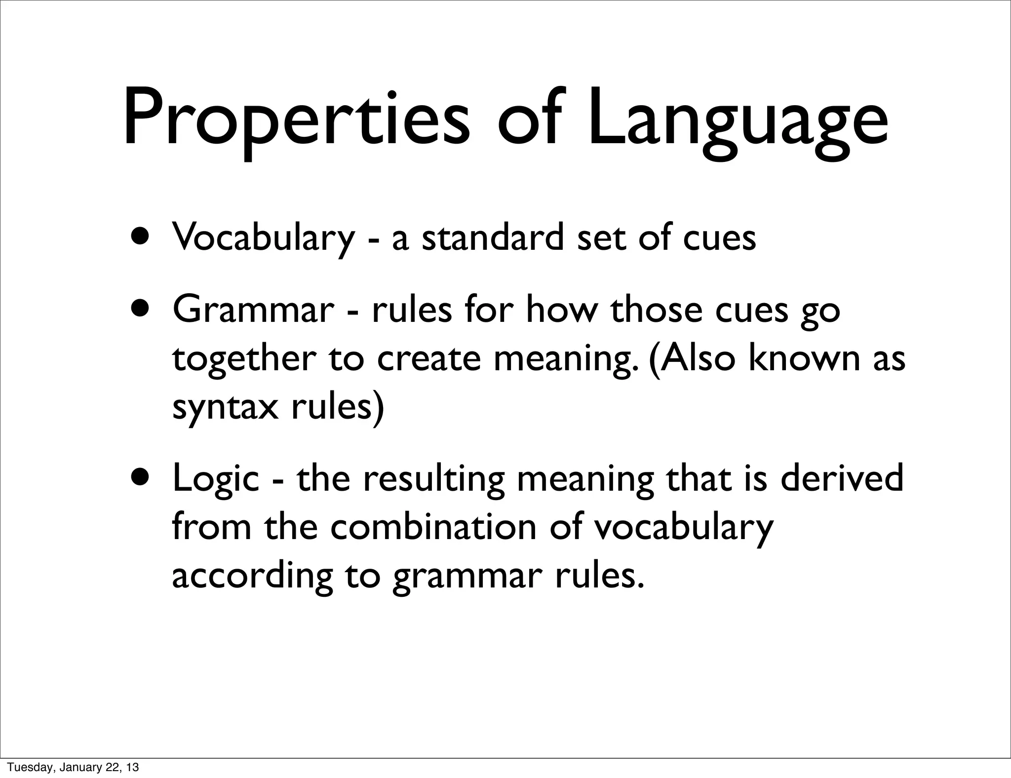 Properties of Language
                    • Vocabulary - a standard set of cues
                    • Grammar - rules for how those cues go
                          together to create meaning. (Also known as
                          syntax rules)
                    • Logic - the resulting meaning that is derived
                          from the combination of vocabulary
                          according to grammar rules.



Tuesday, January 22, 13
 