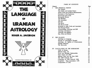 THE
LANGUAGE
OF
URANIAN
ASTR LoGYO
ROGER A. JACOBSON
URANIAN PUBLICATIONS, INC.
[CI.
Ili
111
,[C
TABLE OF CONTENTS
Chapter
I THE PERSONAL POINTS
The Ecliptic
The Zodiac and Cardinal Points
Whole Circle and Zodiacal Measurements
Precession of the Equinoxes
Horoscopes and Cycles
Retrograde Motion
The Meridian
The Ascendant
The Sun
The Moon
The Moon's Node
Synthesis of Aries, Node and Ascendant
The Personal Points
Fortunetelling, Astrology and ESP
Astrology and Science
Astrology and Religion
Day, Hour and Minute
II THE PLANETS
Astrology as Language
Schools of Astrological Thought
Astrology: An Algebra of Consciousness
Fireside Pleasures
The Keywords
III CALCULATION OF THE HOROSCOPE
Table of Houses
Sidereal Time: ST
Noon and Midnight Ephemerides
Time Zones and GMT
Sidereal Time and the Date Shift
The GMT Interval: INT
Correction on GMT Interval: COR
Longitude - Time Conversion: LTE
Computation of LTE
Page
1
1
2
3
4
5
6
11
14
15
17
18
20
22
23
25
26
29
29
31
31
32
34
49
49
49
50
51
52
52
53
53
55
 