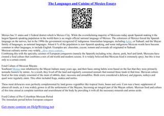 The Languages and Cuisine of Mexico Essays
Mexico has 31 states and 1 Federal district which is Mexico City. While the overwhelming majority of Mexicans today speak Spanish making it the
largest Spanish speaking population in the world there is no single official national language of Mexico. The colonizers of Mexico forced the Spanish
language on the natives, but in the 1990s the government recognized 62 indigenous Amerindian languages, including Aztec, or Nahuatl, and the Mayan
family of languages, as national languages. About 6 % of the population is non–Spanish speaking, and some indigenous Mexican words have become
common in other languages, to include English. Examples are: chocolate, coyote, tomato and avocado all originated in Nahuatl.
Mexican culinary norms vary widely...show more content...
Combining this with the specialty cuisines of European conquerors (namely the Spanish) including wine, cheese, pork, beef and lamb, Mexicans have
created a food culture that combines a mix of old world and modern cuisine. It is widely believed that Mexican food is extremely spicy, but this is true
only to a certain extent.
Food Culture of Mexican Mayans
Southeast Mexico was inhabited by the Mayan Indians many years ago, and their basic eating habits were based on the fact that they were primarily
nomadic hunters by nature. As a result, they lived off the land and regularly consumed animals that roamed those lands in that time. Mexican culture
food at the time simply consisted of the meat of rabbits, deer, raccoons and armadillos. Birds were considered a delicacy and pigeons, turkeys and
quail were regularly eaten. This often included frogs, snakes and turtles.
These meat delicacies were perfectly complemented by land grown vegetables like tropical fruits, beans and corn. Corn was a basic supplement of
almost all meals, as it was widely grown in all the settlements of the Mayans, becoming an integral part of the Mayan culture. Mexican food and culture
of this time aimed at complete nutrition and nourishment of the body by providing it with all the necessary minerals and amino acids.
Food Culture of Pre–Columbian Mexican Period
The immediate period before European conquest
Get more content on HelpWriting.net
 