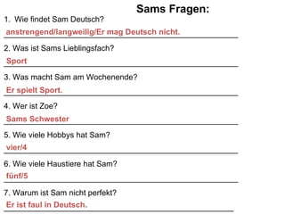 Sams Fragen: Wie findet Sam Deutsch? _____________________________________________________ 2. Was ist Sams Lieblingsfach? _____________________________________________________ 3. Was macht Sam am Wochenende? _____________________________________________________ 4. Wer ist Zoe? _____________________________________________________ 5. Wie viele Hobbys hat Sam? _____________________________________________________ 6. Wie viele Haustiere hat Sam? _____________________________________________________ 7. Warum ist Sam nicht perfekt? ____________________________________________________ anstrengend/langweilig/Er mag Deutsch nicht. Sport Er spielt Sport. Sams Schwester vier/4 f ünf/5 Er ist faul in Deutsch. 