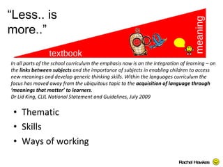 Thematic Skills Ways of working textbook meaning “ Less.. is more..” Rachel Hawkes  In all parts of the school curriculum the emphasis now is on the integration of learning – on the  links between subjects  and the importance of subjects in enabling children to access new meanings and develop generic thinking skills. Within the languages curriculum the focus has moved away from the ubiquitous topic to the  acquisition of language through ‘meanings that matter’ to learners .  Dr Lid King, CLIL National Statement and Guidelines, July 2009  