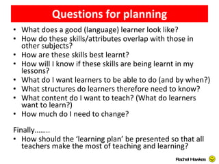 Questions for planning What does a good (language) learner look like? How do these skills/attributes overlap with those in other subjects? How are these skills best learnt? How will I know if these skills are being learnt in my lessons? What do I want learners to be able to do (and by when?) What structures do learners therefore need to know? What content do I want to teach? (What do learners want to learn?) How much do I need to change? Finally…….. How should the ‘learning plan’ be presented so that all teachers make the most of teaching and learning? Rachel Hawkes  