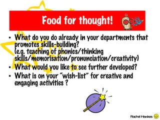 Food for thought! What do you do already in your departments that promotes skills-building? (e.g. teaching of phonics/thinking skills/memorisation/pronunciation/creativity) What would you like to see further developed? What is on your “wish-list” for creative and engaging activities ? Rachel Hawkes 
