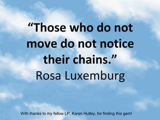 “ Those who do not move do not notice their chains.” Rosa Luxemburg With thanks to my fellow LP, Karen Hutley, for finding this gem! 