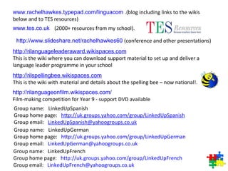 Group name:   LinkedUpSpanish  Group home page:    http:// uk.groups.yahoo.com/group/LinkedUpSpanish   Group email:    [email_address] Group name:   LinkedUpGerman  Group home page:    http:// uk.groups.yahoo.com/group/LinkedUpGerman   Group email:    [email_address] Group name:   LinkedUpFrench  Group home page:    http:// uk.groups.yahoo.com/group/LinkedUpFrench   Group email:    [email_address] www.rachelhawkes.typepad.com/linguacom   .(blog including links to the wikis below and to TES resources) www.tes.co.uk   (2000+ resources from my school). http://www.slideshare.net/rachelhawkes60   (conference and other presentations)  http:// rilanguageleaderaward.wikispaces.com   This is the wiki where you can download support material to set up and deliver a language leader programme in your school http:// rilspellingbee.wikispaces.com   This is the wiki with material and details about the spelling bee – now national!.  http:// rilanguageonfilm.wikispaces.com /   Film-making competition for Year 9 - support DVD available  
