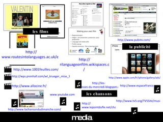 media http:// www.pubstv.com /   http:// www.apple.com/fr/iphone/gallery/ads /   la publicité les films les chansons www.youtube.com   http:// www.lepointdufle.net/chansons.htm   http://www.tv5.org/TV5Site/musique/recherche.php?domaine=paroles   http://les- gosses-du-mercredi.blogspot.com /   http://www.espacefrancophone.org/en/audiovisuel/telechargement.htm   http://www.1001feuilles.com/p_fle_film.htm   http:// www.allocine.fr / ♫ ♫ ♫ ♫ ♫ http://wps.prenhall.com/wl_krueger_mise_1/43/11083/2837350.cw/index.html   http:// www.routesintolanguages.ac.uk/east/resources.html   http:// rilanguageonfilm.wikispaces.com /   http:// www.lachansondudimanche.com /   ♫ 
