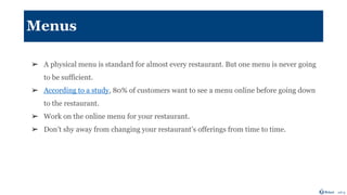 Menus
➢ A physical menu is standard for almost every restaurant. But one menu is never going
to be sufficient.
➢ According to a study, 80% of customers want to see a menu online before going down
to the restaurant.
➢ Work on the online menu for your restaurant.
➢ Don’t shy away from changing your restaurant’s offerings from time to time.
 