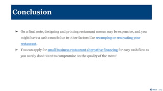 Conclusion
➢ On a final note, designing and printing restaurant menus may be expensive, and you
might have a cash crunch due to other factors like revamping or renovating your
restaurant.
➢ You can apply for small business restaurant alternative financing for easy cash flow as
you surely don’t want to compromise on the quality of the menu!
 