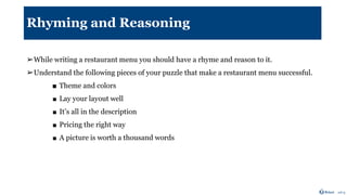 Rhyming and Reasoning
➢While writing a restaurant menu you should have a rhyme and reason to it.
➢Understand the following pieces of your puzzle that make a restaurant menu successful.
■ Theme and colors
■ Lay your layout well
■ It’s all in the description
■ Pricing the right way
■ A picture is worth a thousand words
 