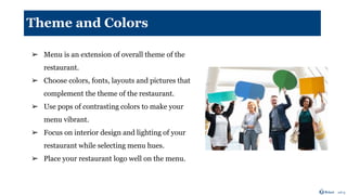 Theme and Colors
➢ Menu is an extension of overall theme of the
restaurant.
➢ Choose colors, fonts, layouts and pictures that
complement the theme of the restaurant.
➢ Use pops of contrasting colors to make your
menu vibrant.
➢ Focus on interior design and lighting of your
restaurant while selecting menu hues.
➢ Place your restaurant logo well on the menu.
 