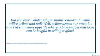 Did you ever wonder why so many restaurant menus
utilize yellow and red? Well, yellow draws our attention
and red stimulates appetite whereas blue images and icons
can be helpful in selling seafood.
*Source-https://upserve.com/restaurant-insider/science-perfect-menu-design-important-food/
 
