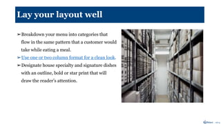 Lay your layout well
➢Breakdown your menu into categories that
flow in the same pattern that a customer would
take while eating a meal.
➢Use one or two column format for a clean look.
➢Designate house specialty and signature dishes
with an outline, bold or star print that will
draw the reader’s attention.
 