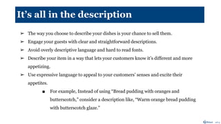 It’s all in the description
➢ The way you choose to describe your dishes is your chance to sell them.
➢ Engage your guests with clear and straightforward descriptions.
➢ Avoid overly descriptive language and hard to read fonts.
➢ Describe your item in a way that lets your customers know it’s different and more
appetizing.
➢ Use expressive language to appeal to your customers’ senses and excite their
appetites.
■ For example, Instead of using “Bread pudding with oranges and
butterscotch,” consider a description like, “Warm orange bread pudding
with butterscotch glaze.”
 