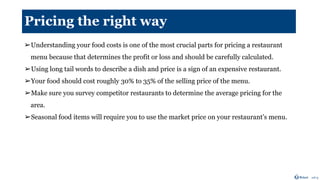 Pricing the right way
➢Understanding your food costs is one of the most crucial parts for pricing a restaurant
menu because that determines the profit or loss and should be carefully calculated.
➢Using long tail words to describe a dish and price is a sign of an expensive restaurant.
➢Your food should cost roughly 30% to 35% of the selling price of the menu.
➢Make sure you survey competitor restaurants to determine the average pricing for the
area.
➢Seasonal food items will require you to use the market price on your restaurant’s menu.
 