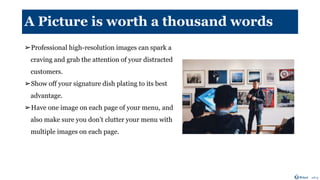 A Picture is worth a thousand words
➢Professional high-resolution images can spark a
craving and grab the attention of your distracted
customers.
➢Show off your signature dish plating to its best
advantage.
➢Have one image on each page of your menu, and
also make sure you don’t clutter your menu with
multiple images on each page.
 